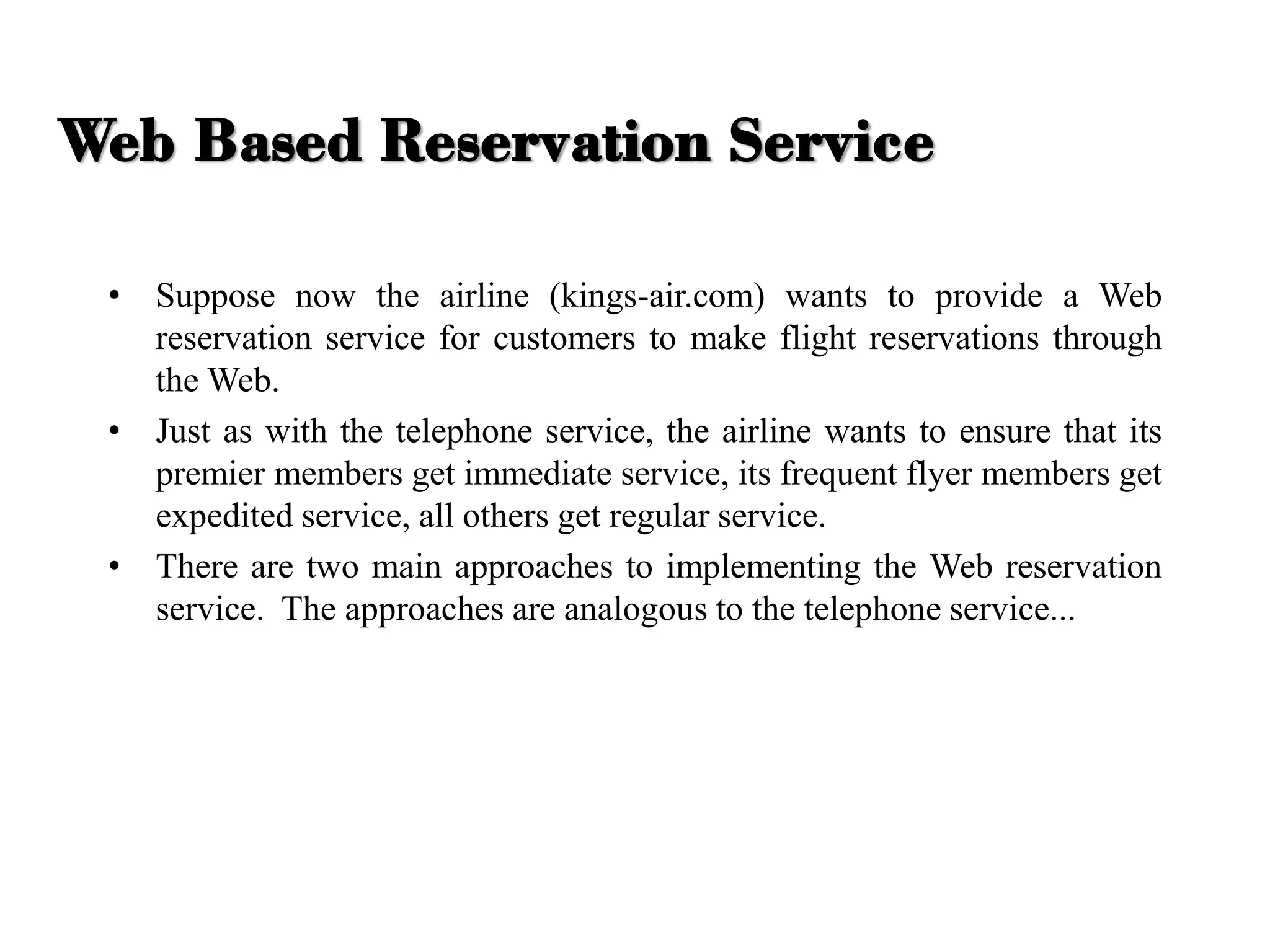 • Suppose now the airline (kings-air.com) wants to provide a Web
reservation service for customers to make flight reservations through
the Web.
• Just as with the telephone service, the airline wants to ensure that its
premier members get immediate service, its frequent flyer members get
expedited service, all others get regular service.
• There are two main approaches to implementing the Web reservation
service. The approaches are analogous to the telephone service...
Web Based Reservation Service
 