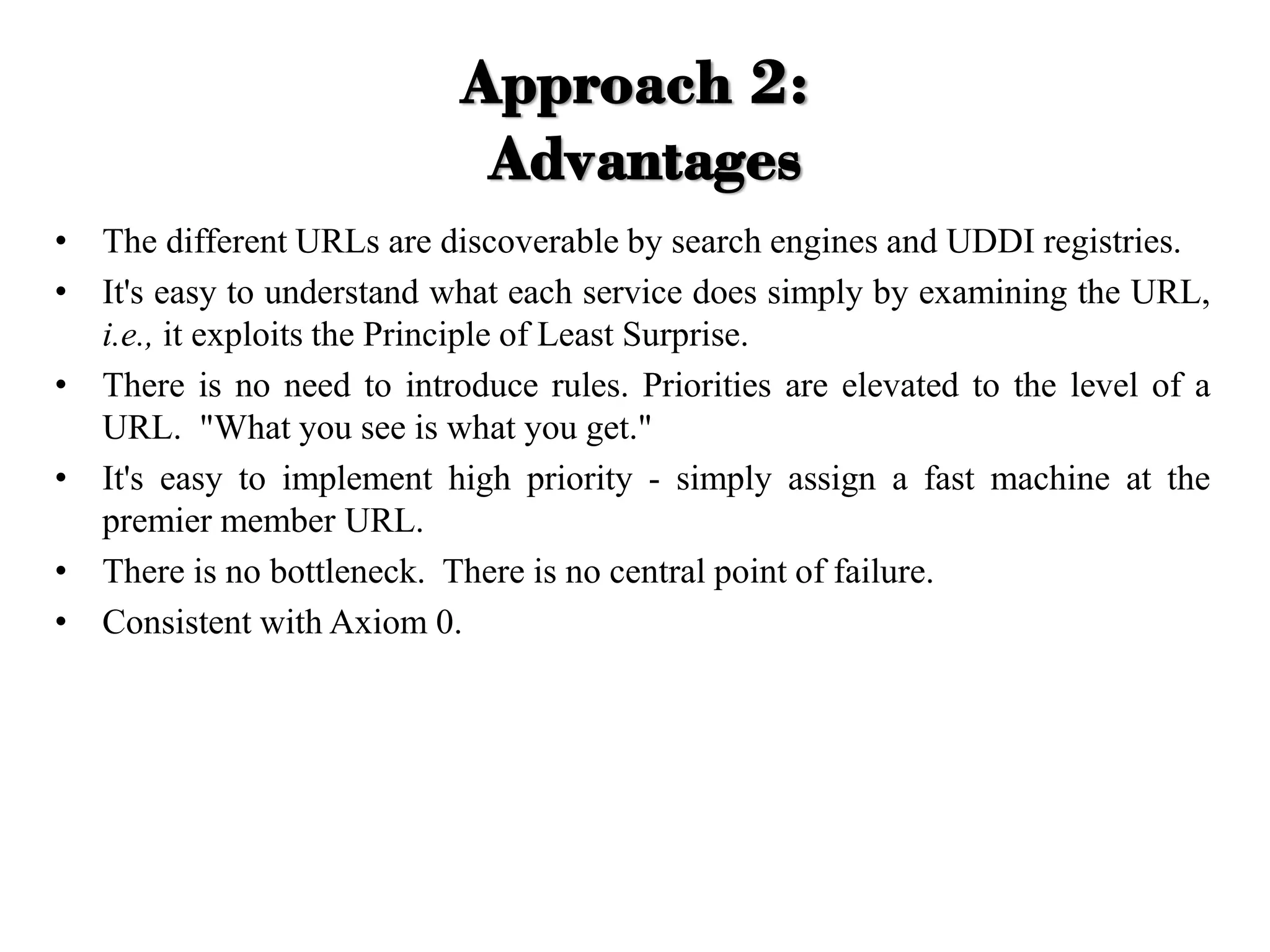 Approach 2:
Advantages
• The different URLs are discoverable by search engines and UDDI registries.
• It's easy to understand what each service does simply by examining the URL,
i.e., it exploits the Principle of Least Surprise.
• There is no need to introduce rules. Priorities are elevated to the level of a
URL. "What you see is what you get."
• It's easy to implement high priority - simply assign a fast machine at the
premier member URL.
• There is no bottleneck. There is no central point of failure.
• Consistent with Axiom 0.
 