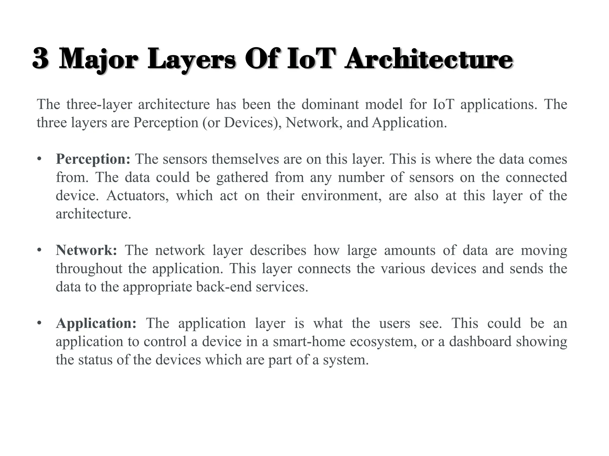 3 Major Layers Of IoT Architecture
The three-layer architecture has been the dominant model for IoT applications. The
three layers are Perception (or Devices), Network, and Application.
• Perception: The sensors themselves are on this layer. This is where the data comes
from. The data could be gathered from any number of sensors on the connected
device. Actuators, which act on their environment, are also at this layer of the
architecture.
• Network: The network layer describes how large amounts of data are moving
throughout the application. This layer connects the various devices and sends the
data to the appropriate back-end services.
• Application: The application layer is what the users see. This could be an
application to control a device in a smart-home ecosystem, or a dashboard showing
the status of the devices which are part of a system.
 