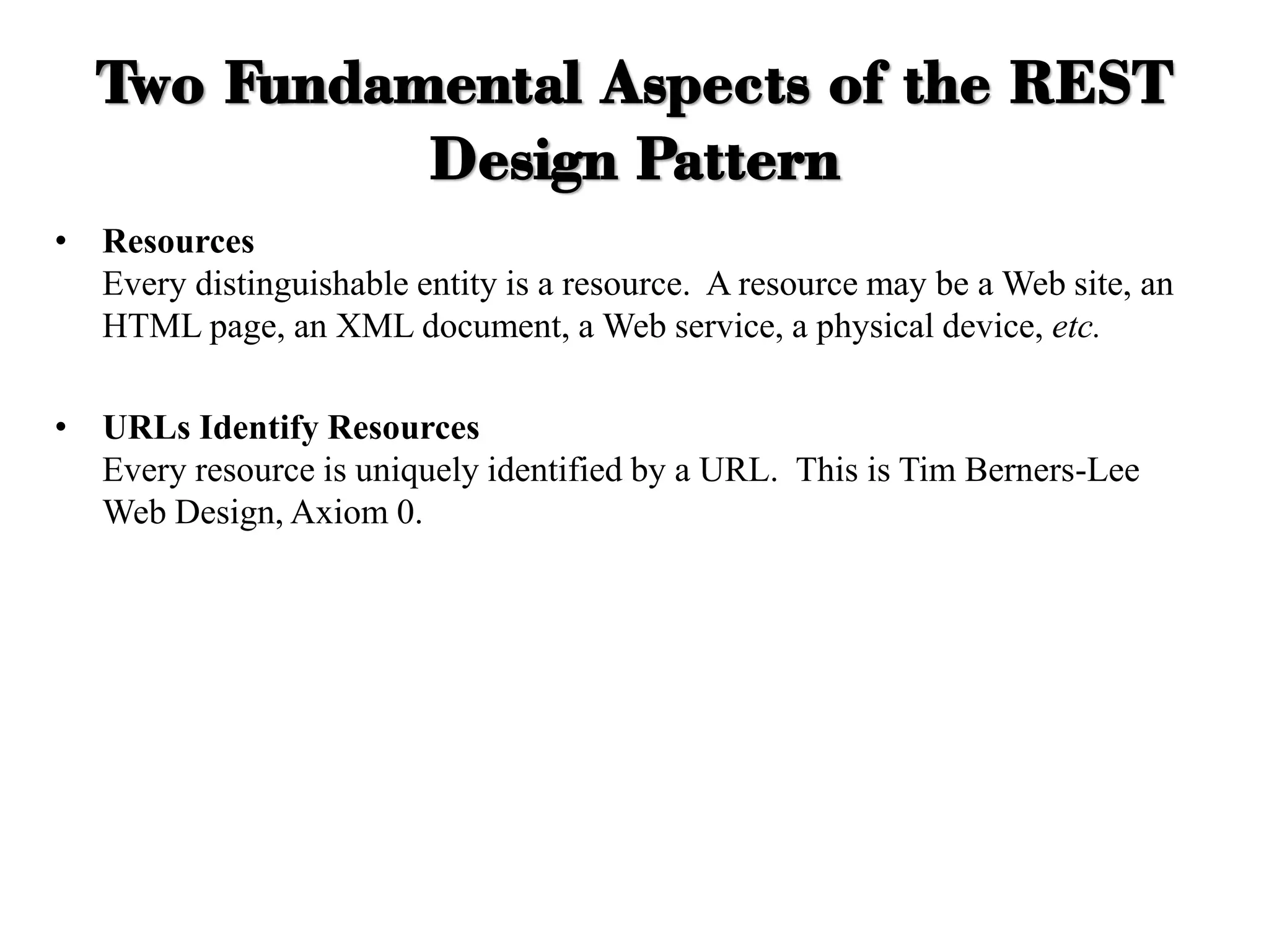 Two Fundamental Aspects of the REST
Design Pattern
• Resources
Every distinguishable entity is a resource. A resource may be a Web site, an
HTML page, an XML document, a Web service, a physical device, etc.
• URLs Identify Resources
Every resource is uniquely identified by a URL. This is Tim Berners-Lee
Web Design, Axiom 0.
 