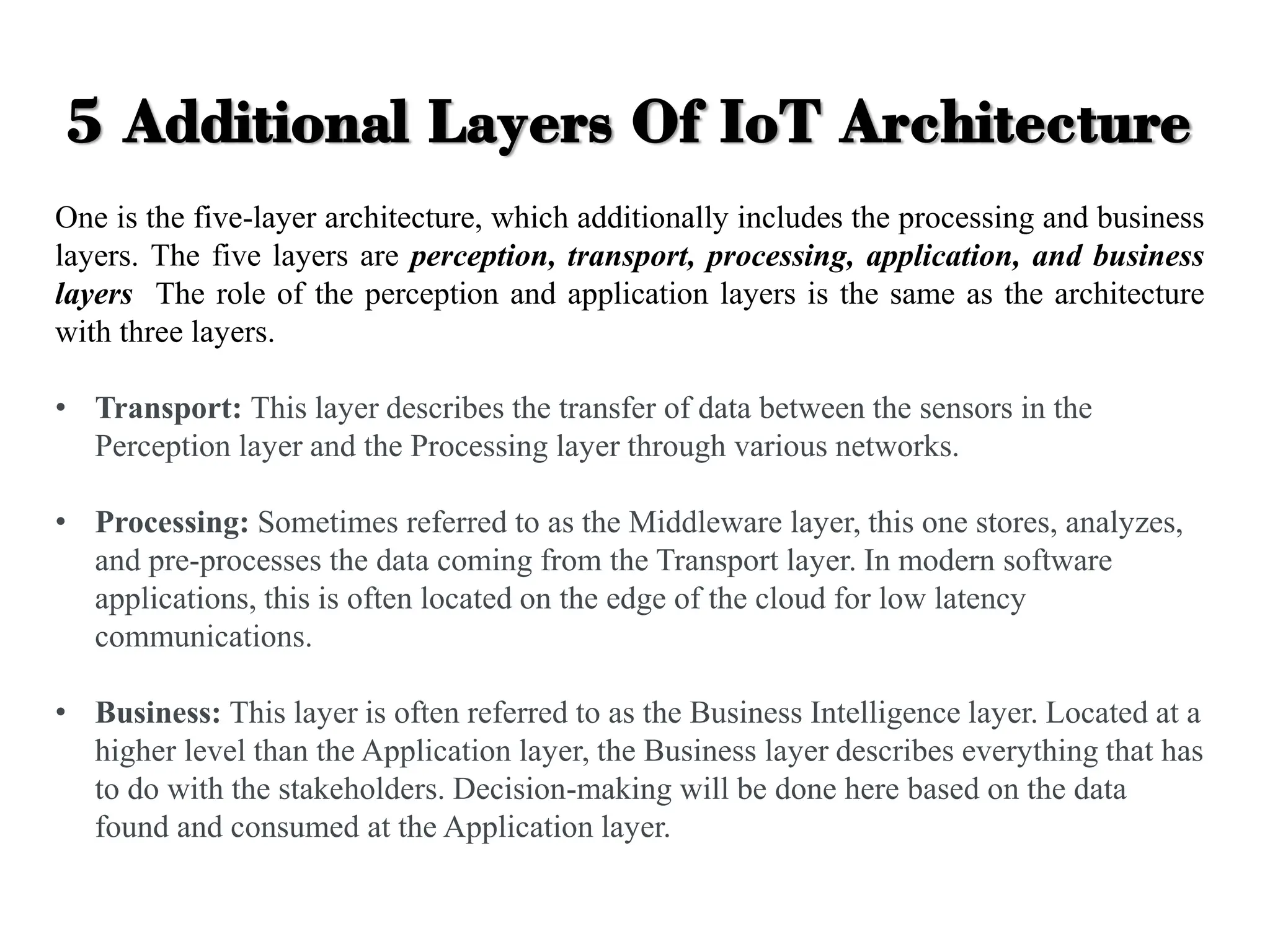 5 Additional Layers Of IoT Architecture
One is the five-layer architecture, which additionally includes the processing and business
layers. The five layers are perception, transport, processing, application, and business
layers The role of the perception and application layers is the same as the architecture
with three layers.
• Transport: This layer describes the transfer of data between the sensors in the
Perception layer and the Processing layer through various networks.
• Processing: Sometimes referred to as the Middleware layer, this one stores, analyzes,
and pre-processes the data coming from the Transport layer. In modern software
applications, this is often located on the edge of the cloud for low latency
communications.
• Business: This layer is often referred to as the Business Intelligence layer. Located at a
higher level than the Application layer, the Business layer describes everything that has
to do with the stakeholders. Decision-making will be done here based on the data
found and consumed at the Application layer.
 