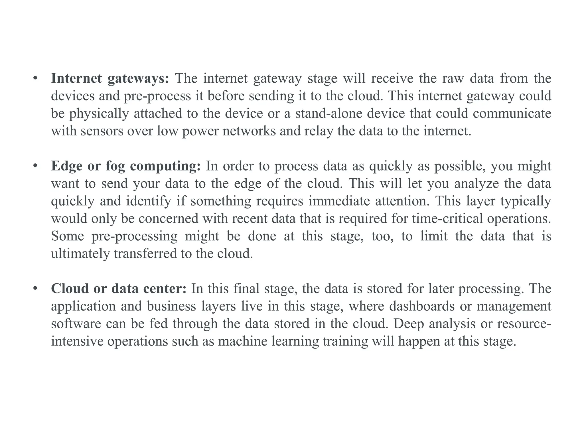 • Internet gateways: The internet gateway stage will receive the raw data from the
devices and pre-process it before sending it to the cloud. This internet gateway could
be physically attached to the device or a stand-alone device that could communicate
with sensors over low power networks and relay the data to the internet.
• Edge or fog computing: In order to process data as quickly as possible, you might
want to send your data to the edge of the cloud. This will let you analyze the data
quickly and identify if something requires immediate attention. This layer typically
would only be concerned with recent data that is required for time-critical operations.
Some pre-processing might be done at this stage, too, to limit the data that is
ultimately transferred to the cloud.
• Cloud or data center: In this final stage, the data is stored for later processing. The
application and business layers live in this stage, where dashboards or management
software can be fed through the data stored in the cloud. Deep analysis or resource-
intensive operations such as machine learning training will happen at this stage.
 