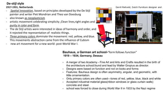 De-stijl style
1917-1931, Netherlands
- Spatial innovation, based on principles developed by the De Stijl
painter and writer Piet Mondrian and Theo van Doesburg
- also known as neoplasticism
- artistic movement celebrating simplicity ,Clean lines,right angles and
purity in color and form.
- The de Stijl artists were interested in ideas of harmony and order, and
it rejected the representation of realistic things.
- Three primary colors dominate the movement: red, yellow, and blue.
This movements abstraction came from the influence of Cubism
- new art movement for a new world- post-World War I.
Bauhaus, a German art school-“form follows function”
1919 – 1934, Germany, Dessau
- A merger of two Academy - Fine Art and Arts and Crafts resulted in the birth of
the architecture school,found and lead by Walter Gropius as director.
- Designs were based on function and not on looks and forms
- Features: Bauhaus design is often asymmetry, angular, and geometric, with
little ornamentation.
- Only primary colors are often used—tones of red, yellow, blue, black and white
- Accepted industrial material glass(ribbon windows or glass curtain walls)
concrete and steel.
- school was forced to close during World War II in 1933 by the Nazi regime
 