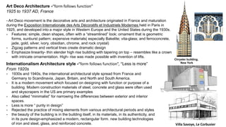 Art Deco Architecture -“form follows function”
1925 to 1937 AD, France
- Art Deco movement is the decorative arts and architecture originated in France and maturation
during the Exposition Internationale des Arts Décoratifs et Industriels Modernes held in Paris in
1925, and developed into a major style in Western Europe and the United States during the 1930s.
- Features: simple, clean shapes, often with a “streamlined” look; ornament that is geometric
forms, sunburst pattern; expensive materials( especially Bakelite; vita-glass; and ferroconcrete,
jade, gold, silver, ivory, obsidian, chrome, and rock crystal)
- Zigzag patterns and vertical lines create dramatic design
- Emphasize linearity- thin slender high rise building with tapering on top – resembles like a crown
with intricate ornamentation. High- rise was made possible with invention of lifts.
Chrysler building,
New York
Internationalism Architecture style -“form follows function”, “Less is more”
From 1920s
- 1930s and 1940s, the international architectural style spread from France and
Germany to Scandinavia, Japan, Britain, and North and South America.
- It is a modern movement which focused on designing with function or purpose of a
building. Modern construction materials of steel, concrete and glass were often used
and skyscrapers in the US are primary examples
- Also called “minimalist” for narrowing the differences between exterior and interior
spaces.
- Less is more “ purity in design”
- Rejected the practice of mixing elements from various architectural periods and styles
- the beauty of the building is in the building itself, in its materials, in its authenticity, and
in its pure design-emphasized a modern, rectangular form. new building technologies
of iron and steel, glass, and reinforced concrete. Villa Savoye, Le Corbusier
 