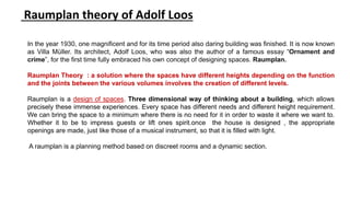 In the year 1930, one magnificent and for its time period also daring building was finished. It is now known
as Villa Müller. Its architect, Adolf Loos, who was also the author of a famous essay “Ornament and
crime”, for the first time fully embraced his own concept of designing spaces. Raumplan.
Raumplan Theory : a solution where the spaces have different heights depending on the function
and the joints between the various volumes involves the creation of different levels.
Raumplan is a design of spaces. Three dimensional way of thinking about a building, which allows
precisely these immense experiences. Every space has different needs and different height requirement.
We can bring the space to a minimum where there is no need for it in order to waste it where we want to.
Whether it to be to impress guests or lift ones spirit.once the house is designed , the appropriate
openings are made, just like those of a musical instrument, so that it is filled with light.
A raumplan is a planning method based on discreet rooms and a dynamic section.
Raumplan theory of Adolf Loos
 