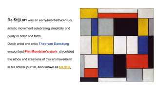 De Stijl art was an early-twentieth-century
artistic movement celebrating simplicity and
purity in color and form.
Dutch artist and critic Theo van Doesburg
encountred Piet Mondrian’s work chronicled
the ethos and creations of this art movement
in his critical journal, also known as De Stijl.
 
