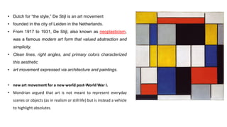• Dutch for “the style,” De Stijl is an art movement
• founded in the city of Leiden in the Netherlands.
• From 1917 to 1931, De Stijl, also known as neoplasticism,
was a famous modern art form that valued abstraction and
simplicity.
• Clean lines, right angles, and primary colors characterized
this aesthetic
• art movement expressed via architecture and paintings.
• new art movement for a new world post-World War I.
• Mondrian argued that art is not meant to represent everyday
scenes or objects (as in realism or still life) but is instead a vehicle
to highlight absolutes.
 