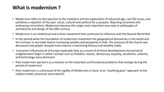 What is modernism ?
• Modernism refers to the rejection to the traditions and the exploration of industrial-age, real-life issues, and
combines a rejection of the past social, cultural and political for a purpose. Rejecting ornament and
embracing minimalism, Modernism became the single most important new style or philosophy of
architecture and design of the 20th century.
• Modernism is an intellectual and artistic movement that continued its influence until the Second World War
• In this period when the foundation of modernism movement the geographical discoveries in the world and
the increase in sea trade lead to increasing wealthy and prosperity in Italy. The pressure of the church was
decreased and people showed more interest in becoming famous and wealthy noble.
• humanism influenced all of Europe especially Italy, as a result of all these developments the period of
enlightenment begin in which concept such as freedom, reason, democracy, equality, secularism, urbanity
and technology were dominant
• Post modernism was born as a reaction to the important and functional problems that emerge during the
period of modernism
• Post-modernism is a dismissal of the rigidity of Modernism in favor of an “anything goes” approach to the
subject matter, processes and material.
 