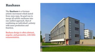What is Bauhaus?
The Bauhaus is a German
artistic movement which lasted
from 1919-1933. Its goal was to
merge all artistic mediums into
one unified approach, that of
combining an individual’s artistry
with mass production and
function.
Bauhaus design is often abstract,
angular, and geometric, with little
ornamentation.
Bauhaus
 