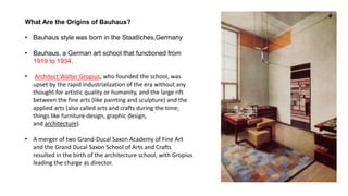 What Are the Origins of Bauhaus?
• Bauhaus style was born in the Staatliches,Germany
• Bauhaus, a German art school that functioned from
1919 to 1934.
• Architect Walter Gropius, who founded the school, was
upset by the rapid industrialization of the era without any
thought for artistic quality or humanity, and the large rift
between the fine arts (like painting and sculpture) and the
applied arts (also called arts and crafts during the time;
things like furniture design, graphic design,
and architecture).
• A merger of two Grand-Ducal Saxon Academy of Fine Art
and the Grand Ducal Saxon School of Arts and Crafts
resulted in the birth of the architecture school, with Gropius
leading the charge as director.
 