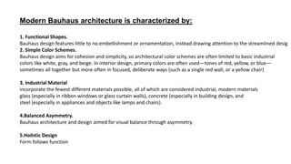 Modern Bauhaus architecture is characterized by:
1. Functional Shapes.
Bauhaus design features little to no embellishment or ornamentation, instead drawing attention to the streamlined desig
2. Simple Color Schemes.
Bauhaus design aims for cohesion and simplicity, so architectural color schemes are often limited to basic industrial
colors like white, gray, and beige. In interior design, primary colors are often used—tones of red, yellow, or blue—
sometimes all together but more often in focused, deliberate ways (such as a single red wall, or a yellow chair)
3. Industrial Material
incorporate the fewest different materials possible, all of which are considered industrial, modern materials
glass (especially in ribbon windows or glass curtain walls), concrete (especially in building design, and
steel (especially in appliances and objects like lamps and chairs).
4.Balanced Asymmetry.
Bauhaus architecture and design aimed for visual balance through asymmetry.
5.Holistic Design
Form follows function
 