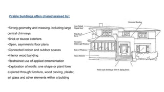•Strong geometry and massing, including large
central chimneys
•Brick or stucco exteriors
•Open, asymmetric floor plans
•Connected indoor and outdoor spaces
•Interior wood banding
•Restrained use of applied ornamentation
•Exploration of motifs: one shape or plant form
explored through furniture, wood carving, plaster,
art glass and other elements within a building
Prairie buildings often characteraised by:
 