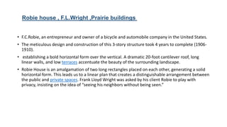 • F.C.Robie, an entrepreneur and owner of a bicycle and automobile company in the United States.
• The meticulous design and construction of this 3-story structure took 4 years to complete (1906-
1910).
• establishing a bold horizontal form over the vertical. A dramatic 20-foot cantilever roof, long
linear walls, and low terraces accentuate the beauty of the surrounding landscape.
• Robie House is an amalgamation of two long rectangles placed on each other, generating a solid
horizontal form. This leads us to a linear plan that creates a distinguishable arrangement between
the public and private spaces. Frank Lloyd Wright was asked by his client Robie to play with
privacy, insisting on the idea of “seeing his neighbors without being seen.”
Robie house , F.L.Wright ,Prairie buildings
 