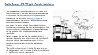 • The Robie House is sheathed in Roman brickwork. The
horizontal nature of the brick was used as an advantage
to emphasize the bold horizontal form of the house
• overlapping the rectangles, the interior space is
expanded towards the outdoors while still maintaining
privacy and enclosure indoors
• one enters the porch, it leads them to a 60-foot long
interior space comprising the living and dining areas that
are attached to a long balcony and an array of windows
on the opposite sides providing ample light and
ventilation
• Wright however did not use the standard design of
windows. Rather he used light screens that consisted of
clear and colored glass, depicting nature on them.
• cantilever roofs that were projected towards the
outdoor
• The cantilever over the porch facing the west stretches
10 feet outwards from its nearest structural member and
21 feet from the closest masonry pier.
Robie house , F.L.Wright ,Prairie buildings
 