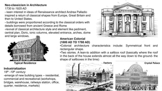 Neo-classicism in Architecture
1730 to 1925 AD
- keen interest in ideas of Renaissance architect Andrea Palladio
inspired a return of classical shapes from Europe, Great Britain and
then to United States.
- buildings were proportioned according to the classical orders with
details borrowed from ancient Greece and Rome
-revival of classical architecture style and element like pediment,
central plan, Doric, ionic columns, elevated entrance, arches, dome
and large windows.
American Colonial
(1600 AD TO 1780 AD)
•Colonial architecture characteristics include: Symmetrical front and
rectangular shape.
•Two stories. A lean-to addition with a saltbox roof (basically where the roof
in the back of the house extends almost all the way down to the ground- the
shape of saltboxes in the time)
Industrialization
18th -19th century
-emerge of new building types – residential,
commercial and recreational (workshops,
bridges, warehouse, railways station, office,
quarter, residence, markets)
Typical Residence Factory Crystal Palace
 