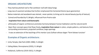 - They had low pitched roof or flat cantilever roof with deep hangs
- Long row of casement window that further emphasized the horizontal theme (pure geomentry)
- Native materials and woodwork was stained , never painter, to bring out its natural beauty (purity of texture)
- Coined and founded by F.L.Wright, influenced from Prairie style
- inspiration from nature and biomorphic
- philosophy of organic architecture promotes harmony between human habitation and the natural world
- Open floor concept-space that flows freely, inspiration from nature in colors, simple patterns, and textures from
surrounding environment, projected cantilever, large openings
- It was an extension of the teachings of his mentor Louis Sullivan whose slogan “form follows function”
ORGANIC ARCHITECTURE
Examples of Organic architecture :
• Unity Temple, Oak Park (1905-1908), F.L.Wright
• Falling Water, Pennsylvania (1935), F.L.Wright
• Hollyhock, California (1919-1921), F.L.Wright
 