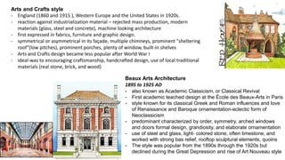 Arts and Crafts style
- England (1860 and 1915 ), Western Europe and the United States in 1920s.
- reaction against industrialization material – rejected mass production, modern
materials (glass, steel and concrete), machine looking architecture
- first expressed in fabrics, furniture and graphic design.
- symmetrical or asymmetrical in its façade, multiple chimneys, prominent "sheltering
roof“(low pitches), prominent porches, plenty of window, built-in shelves
- Arts and Crafts design became less popular after World War I
- ideal-was to encouraging craftsmanship, handcrafted design, use of local traditional
materials (real stone, brick, and wood)
Beaux Arts Architecture
1895 to 1925 AD
- also known as Academic Classicism, or Classical Revival
- First academic teached design at the École des Beaux-Arts in Paris
- style known for its classical Greek and Roman influences and love
of Renaissance and Baroque ornamentation-eclectic form of
Neoclassicism
- predominant characterized by order, symmetry, arched windows
and doors formal design, grandiosity, and elaborate ornamentation
- use of steel and glass, light- colored stone, often limestone, and
worked with strong bas relief, rooftop sculptural elements, quoins
- The style was popular from the 1890s through the 1920s but
declined during the Great Depression and rise of Art Nouveau style
 