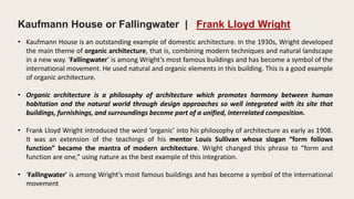 • Kaufmann House is an outstanding example of domestic architecture. In the 1930s, Wright developed
the main theme of organic architecture, that is, combining modern techniques and natural landscape
in a new way. ‘Fallingwater’ is among Wright’s most famous buildings and has become a symbol of the
international movement. He used natural and organic elements in this building. This is a good example
of organic architecture.
• Organic architecture is a philosophy of architecture which promotes harmony between human
habitation and the natural world through design approaches so well integrated with its site that
buildings, furnishings, and surroundings become part of a unified, interrelated composition.
• Frank Lloyd Wright introduced the word ‘organic’ into his philosophy of architecture as early as 1908.
It was an extension of the teachings of his mentor Louis Sullivan whose slogan “form follows
function” became the mantra of modern architecture. Wright changed this phrase to “form and
function are one,” using nature as the best example of this integration.
• ‘Fallingwater’ is among Wright’s most famous buildings and has become a symbol of the international
movement
Kaufmann House or Fallingwater | Frank Lloyd Wright
 