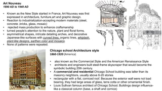Art Nouveau
1890 AD to 1940 AD
• Known as the New Style started in France, Art Nouveau was first
expressed in architecture, furniture,art and graphic design.
• Reaction to industrialization-accepting modern materials (steel,
concrete ,bricks, glass, mosaic)
• rejected mass production to enhance craftsmanship
• turned people’s attention to the nature, plant and floral forms.
• asymmetrical shapes, intricate detailing arches, and decorative
Japanese-like surfaces with curved lines, organic lines, whiplash,
plant-like designs, earthen color and mosaics.
• None of patterns were repeated.
Chicago school Architecture style
1860-1920 (America)
• also known as the Commercial Style and the American Renaissance Style
• architects and engineers built steel-frame skyscraper that would become the
symbolic building 20th century.
• A commercial and residential Chicago School building was taller than its
masonry neighbors, usually above 6-20 stories
• rectangular with a flat, corniced roof. Because the exterior wall were not load
bearing, they had large areas of glass, terra cotta or other ornamental finish.
• Louis Sullivan famous architect of Chicago School. Buildings design influence-
like a classical column (base, a shaft and cornice)
 