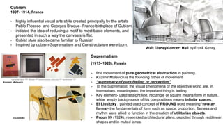 Cubism
1907- 1914, France
- highly influential visual arts style created principally by the artists
Pablo Picasso and Georges Braque- France birthplace of Cubism
- initiated the idea of reducing a motif to most basic elements, and
presented in such a way the canvas’s is flat.
- Cubist style also became familiar to Russian
- Inspired by cubism-Suprematism and Constructivism were born.
Suprematism
(1913–1923), Russia
- first movement of pure geometrical abstraction in painting.
- Kazimir Malevich is the founding father of movement
- “supremacy of pure feeling or perception”
- To the Suprematist, the visual phenomena of the objective world are, in
themselves, meaningless; the important thing is feeling
- Key element- used straight line, rectangle or square means form in nature,
white empty backgrounds of his compositions means infinite spaces.
- El Lissitzky , painted used concept of PROUNS word meaning ‘new art
forms’- the fundamentals of form such as space, proportion, flatness and
rhythm were allied to function in the creation of utilitarian objects.
- Proun 99 (1924), resembled architectural plans, depicted through rectilinear
shapes and in muted tones.
El Lissitzky
Kazimir Malevich
Walt Disney Concert Hall by Frank Gehry
 