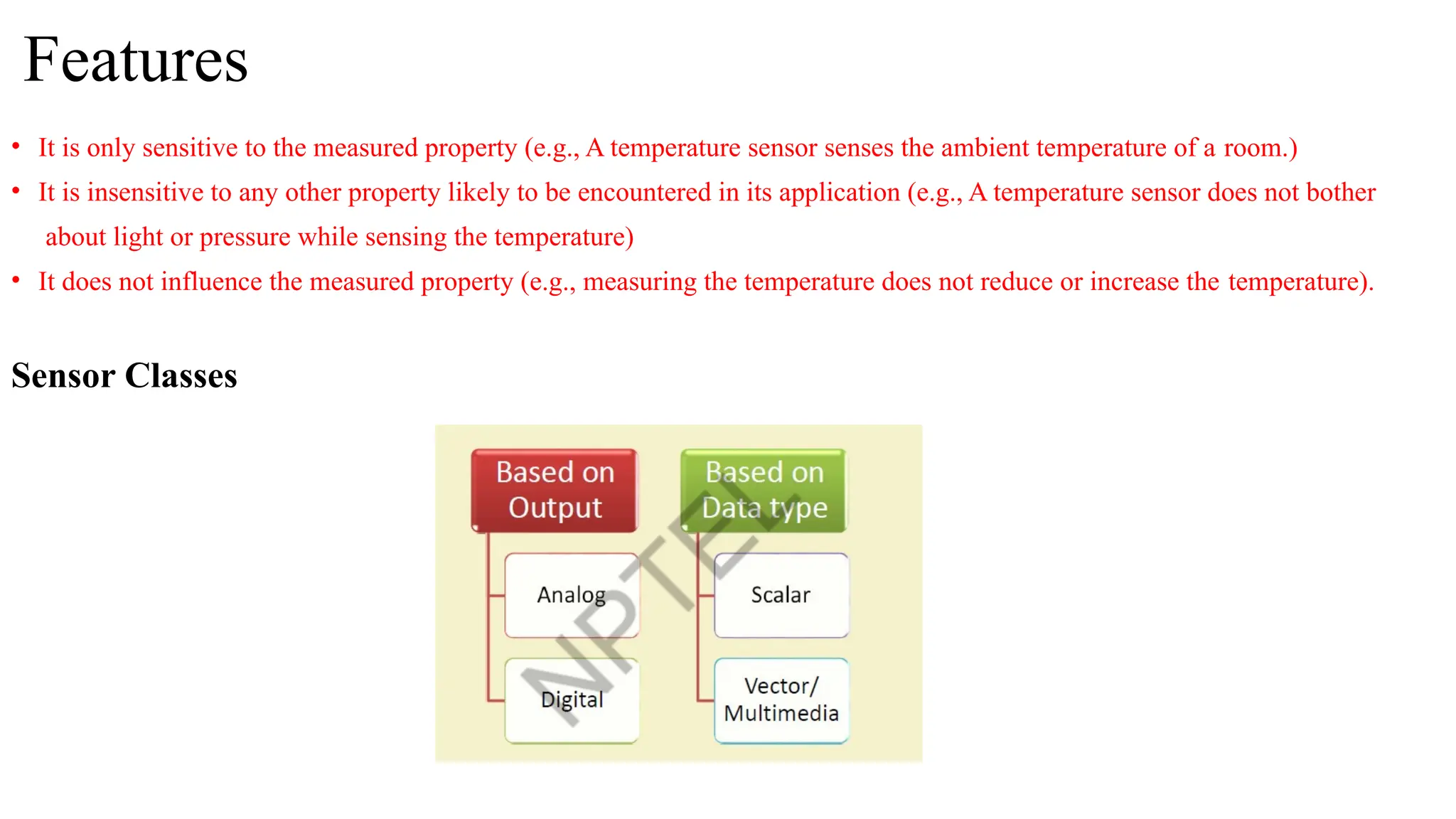 Features
• It is only sensitive to the measured property (e.g., A temperature sensor senses the ambient temperature of a room.)
• It is insensitive to any other property likely to be encountered in its application (e.g., A temperature sensor does not bother
about light or pressure while sensing the temperature)
• It does not influence the measured property (e.g., measuring the temperature does not reduce or increase the temperature).
Sensor Classes
 