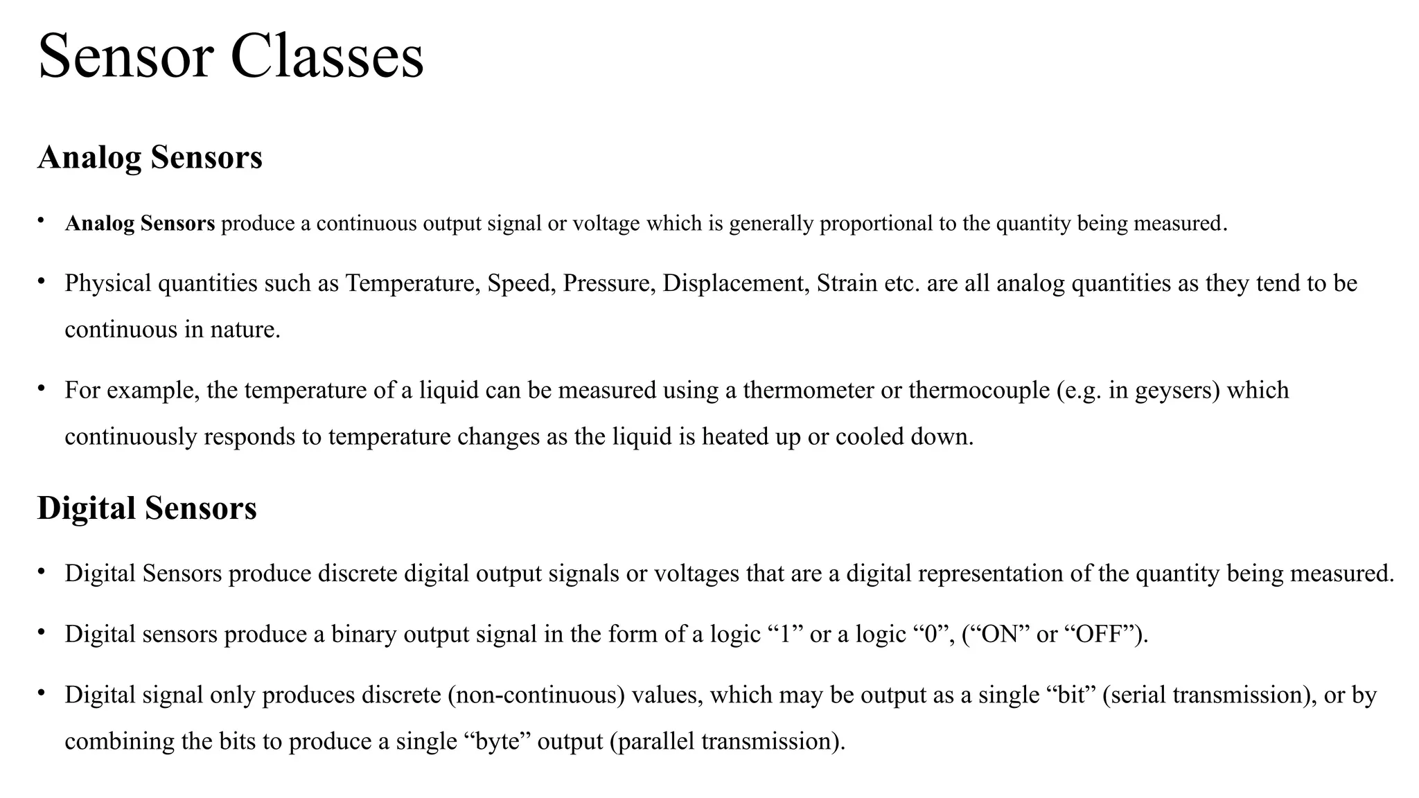 Sensor Classes
Analog Sensors
• Analog Sensors produce a continuous output signal or voltage which is generally proportional to the quantity being measured.
• Physical quantities such as Temperature, Speed, Pressure, Displacement, Strain etc. are all analog quantities as they tend to be
continuous in nature.
• For example, the temperature of a liquid can be measured using a thermometer or thermocouple (e.g. in geysers) which
continuously responds to temperature changes as the liquid is heated up or cooled down.
Digital Sensors
• Digital Sensors produce discrete digital output signals or voltages that are a digital representation of the quantity being measured.
• Digital sensors produce a binary output signal in the form of a logic “1” or a logic “0”, (“ON” or “OFF”).
• Digital signal only produces discrete (non continuous) values, which may be output as a single “bit” (serial transmission), or by
‐
combining the bits to produce a single “byte” output (parallel transmission).
 
