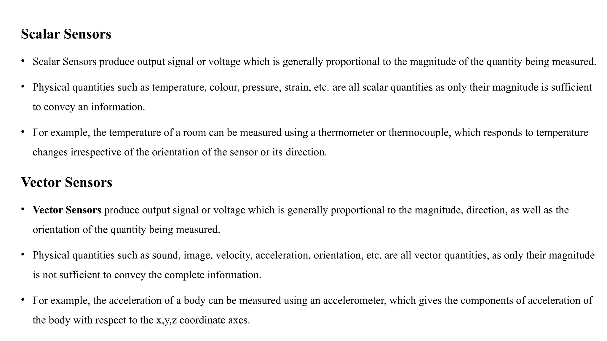 Scalar Sensors
• Scalar Sensors produce output signal or voltage which is generally proportional to the magnitude of the quantity being measured.
• Physical quantities such as temperature, colour, pressure, strain, etc. are all scalar quantities as only their magnitude is sufficient
to convey an information.
• For example, the temperature of a room can be measured using a thermometer or thermocouple, which responds to temperature
changes irrespective of the orientation of the sensor or its direction.
Vector Sensors
• Vector Sensors produce output signal or voltage which is generally proportional to the magnitude, direction, as well as the
orientation of the quantity being measured.
• Physical quantities such as sound, image, velocity, acceleration, orientation, etc. are all vector quantities, as only their magnitude
is not sufficient to convey the complete information.
• For example, the acceleration of a body can be measured using an accelerometer, which gives the components of acceleration of
the body with respect to the x,y,z coordinate axes.
 