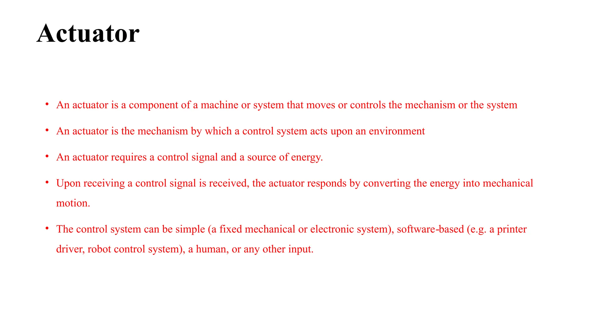 Actuator
• An actuator is a component of a machine or system that moves or controls the mechanism or the system
• An actuator is the mechanism by which a control system acts upon an environment
• An actuator requires a control signal and a source of energy.
• Upon receiving a control signal is received, the actuator responds by converting the energy into mechanical
motion.
• The control system can be simple (a fixed mechanical or electronic system), software based (e.g. a printer
‐
driver, robot control system), a human, or any other input.
 
