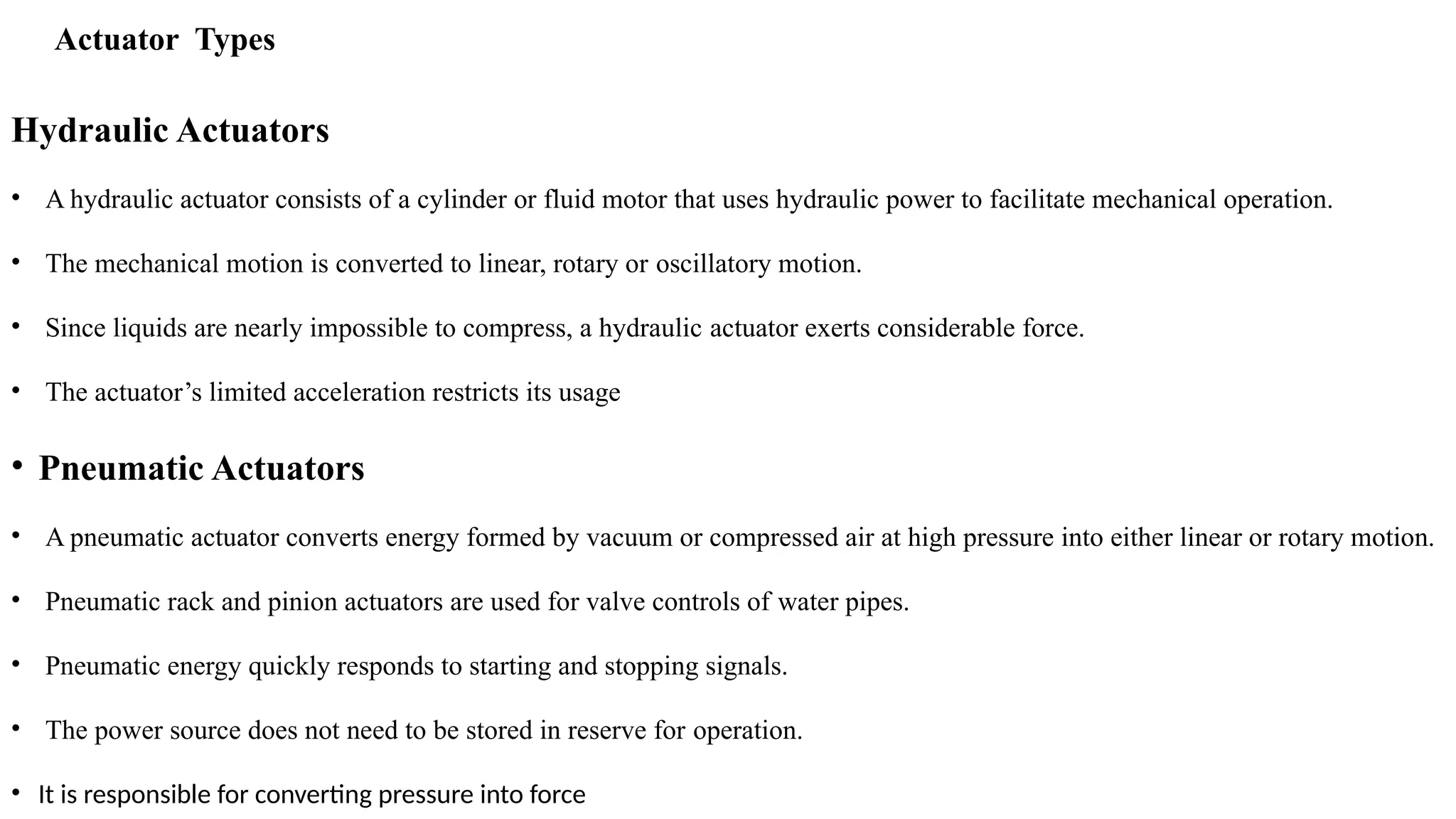 Actuator Types
Hydraulic Actuators
• A hydraulic actuator consists of a cylinder or fluid motor that uses hydraulic power to facilitate mechanical operation.
• The mechanical motion is converted to linear, rotary or oscillatory motion.
• Since liquids are nearly impossible to compress, a hydraulic actuator exerts considerable force.
• The actuator’s limited acceleration restricts its usage
• Pneumatic Actuators
• A pneumatic actuator converts energy formed by vacuum or compressed air at high pressure into either linear or rotary motion.
• Pneumatic rack and pinion actuators are used for valve controls of water pipes.
• Pneumatic energy quickly responds to starting and stopping signals.
• The power source does not need to be stored in reserve for operation.
• It is responsible for converting pressure into force
 