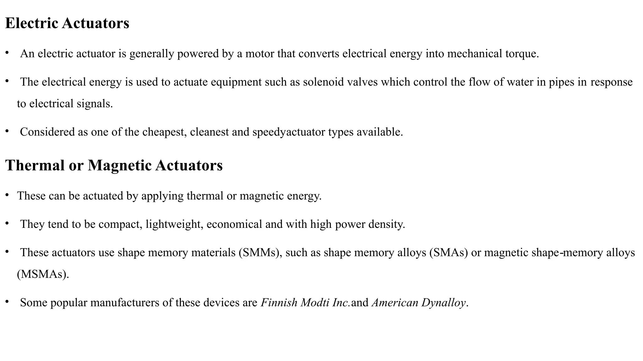Electric Actuators
• An electric actuator is generally powered by a motor that converts electrical energy into mechanical torque.
• The electrical energy is used to actuate equipment such as solenoid valves which control the flow of water in pipes in response
to electrical signals.
• Considered as one of the cheapest, cleanest and speedyactuator types available.
Thermal or Magnetic Actuators
• These can be actuated by applying thermal or magnetic energy.
• They tend to be compact, lightweight, economical and with high power density.
• These actuators use shape memory materials (SMMs), such as shape memory alloys (SMAs) or magnetic shape memory alloys
‐
(MSMAs).
• Some popular manufacturers of these devices are Finnish Modti Inc.and American Dynalloy.
 