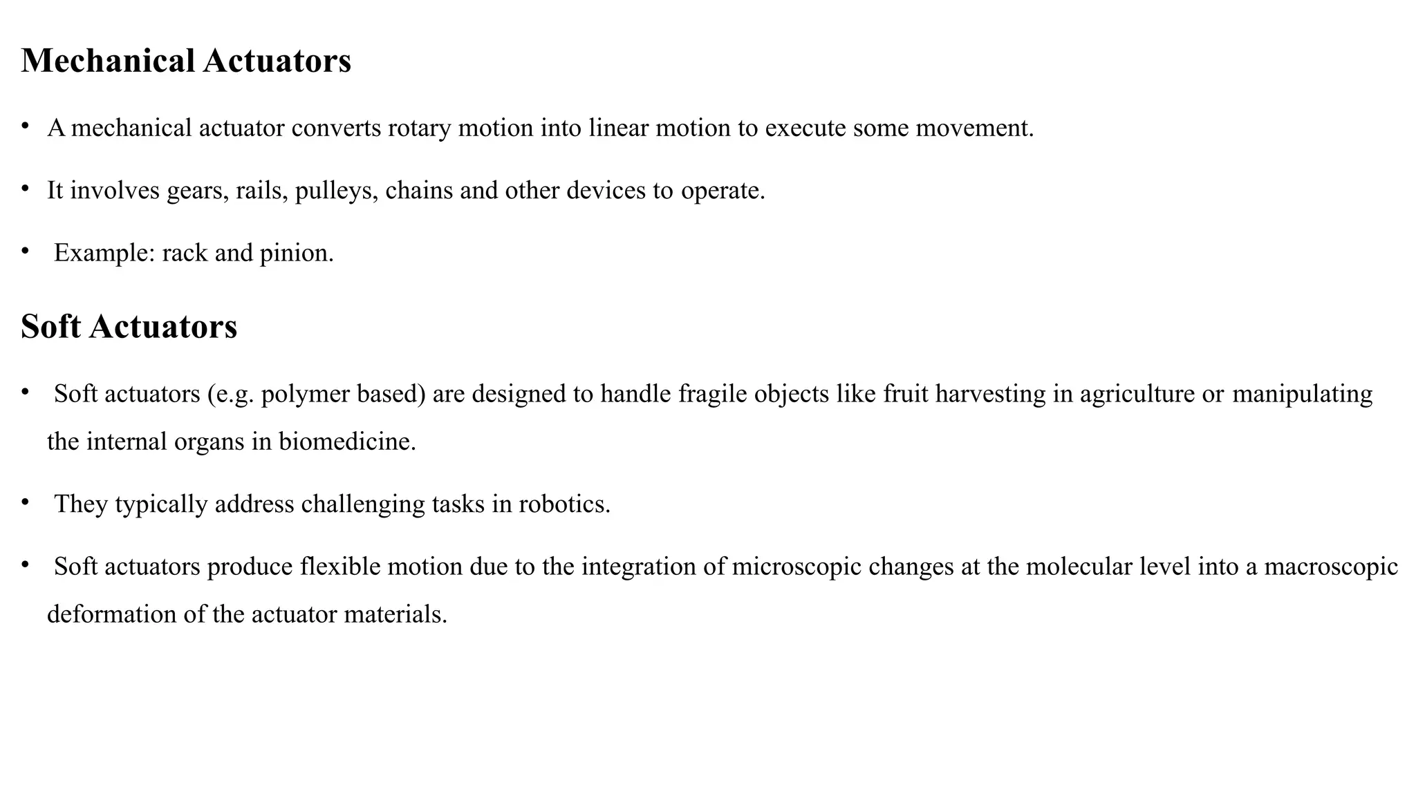 Mechanical Actuators
• A mechanical actuator converts rotary motion into linear motion to execute some movement.
• It involves gears, rails, pulleys, chains and other devices to operate.
• Example: rack and pinion.
Soft Actuators
• Soft actuators (e.g. polymer based) are designed to handle fragile objects like fruit harvesting in agriculture or manipulating
the internal organs in biomedicine.
• They typically address challenging tasks in robotics.
• Soft actuators produce flexible motion due to the integration of microscopic changes at the molecular level into a macroscopic
deformation of the actuator materials.
 