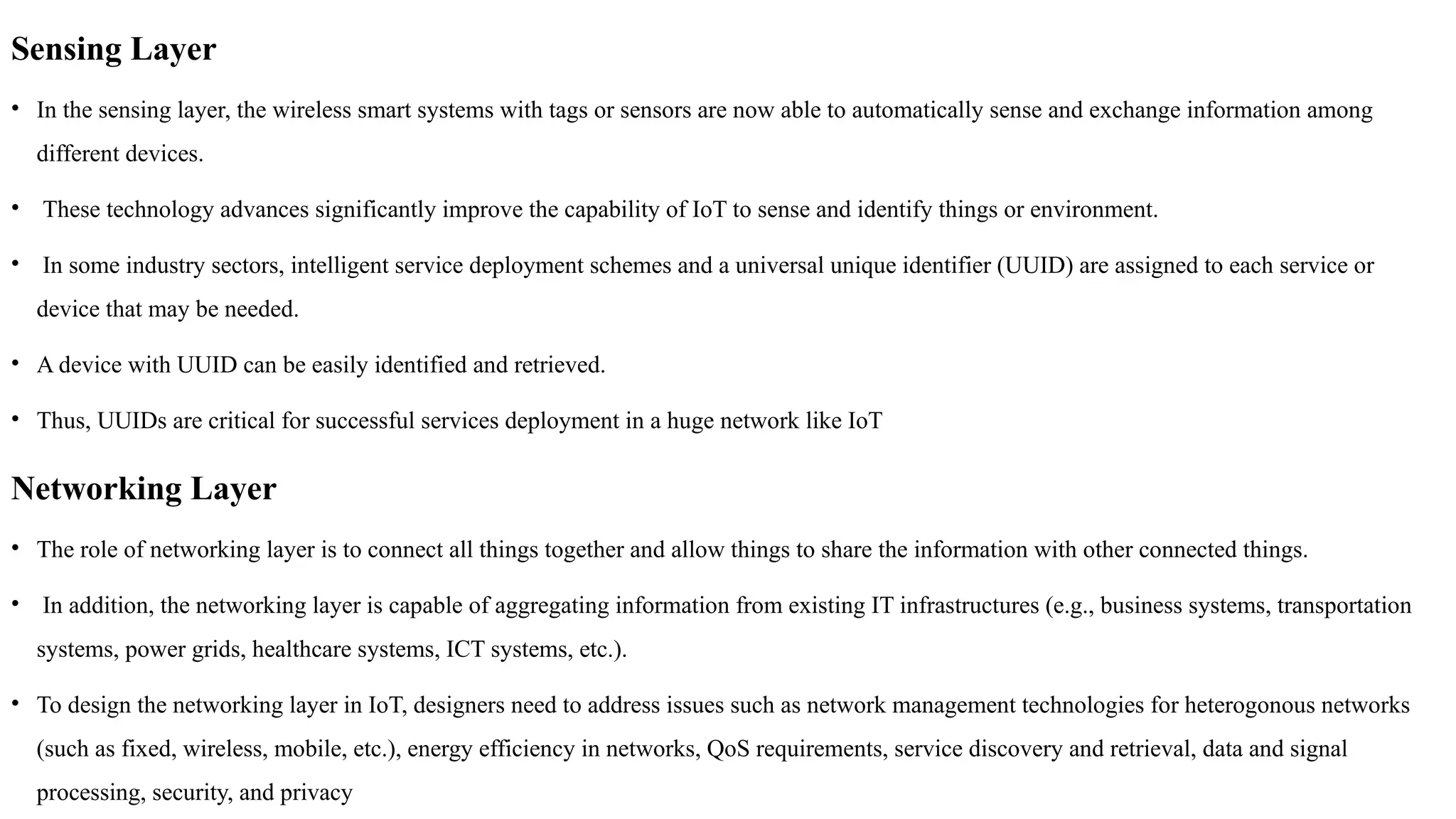 Sensing Layer
• In the sensing layer, the wireless smart systems with tags or sensors are now able to automatically sense and exchange information among
different devices.
• These technology advances significantly improve the capability of IoT to sense and identify things or environment.
• In some industry sectors, intelligent service deployment schemes and a universal unique identifier (UUID) are assigned to each service or
device that may be needed.
• A device with UUID can be easily identified and retrieved.
• Thus, UUIDs are critical for successful services deployment in a huge network like IoT
Networking Layer
• The role of networking layer is to connect all things together and allow things to share the information with other connected things.
• In addition, the networking layer is capable of aggregating information from existing IT infrastructures (e.g., business systems, transportation
systems, power grids, healthcare systems, ICT systems, etc.).
• To design the networking layer in IoT, designers need to address issues such as network management technologies for heterogonous networks
(such as fixed, wireless, mobile, etc.), energy efficiency in networks, QoS requirements, service discovery and retrieval, data and signal
processing, security, and privacy
 