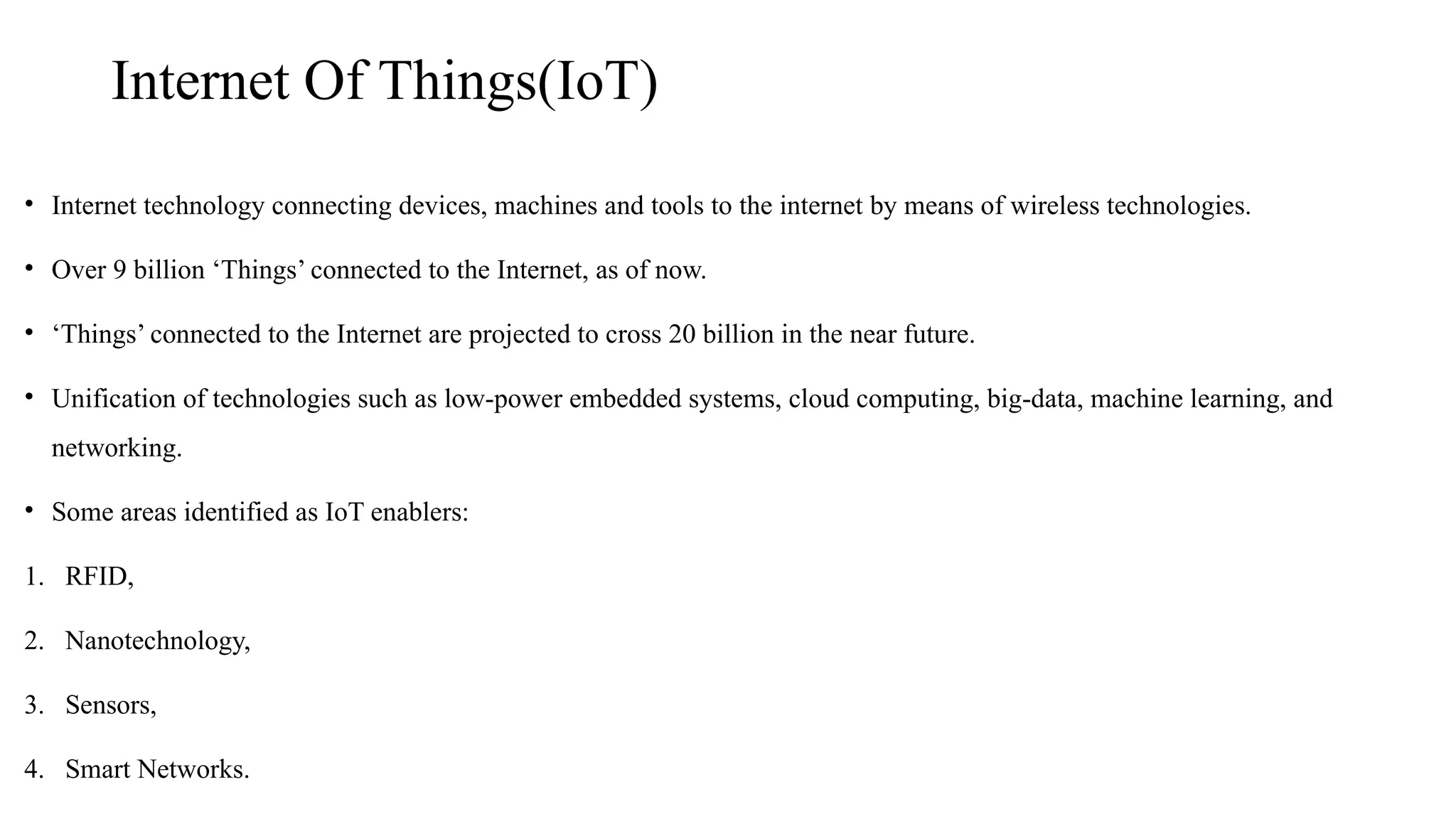 Internet Of Things(IoT)
• Internet technology connecting devices, machines and tools to the internet by means of wireless technologies.
• Over 9 billion ‘Things’ connected to the Internet, as of now.
• ‘Things’ connected to the Internet are projected to cross 20 billion in the near future.
• Unification of technologies such as low-power embedded systems, cloud computing, big-data, machine learning, and
networking.
• Some areas identified as IoT enablers:
1. RFID,
2. Nanotechnology,
3. Sensors,
4. Smart Networks.
 