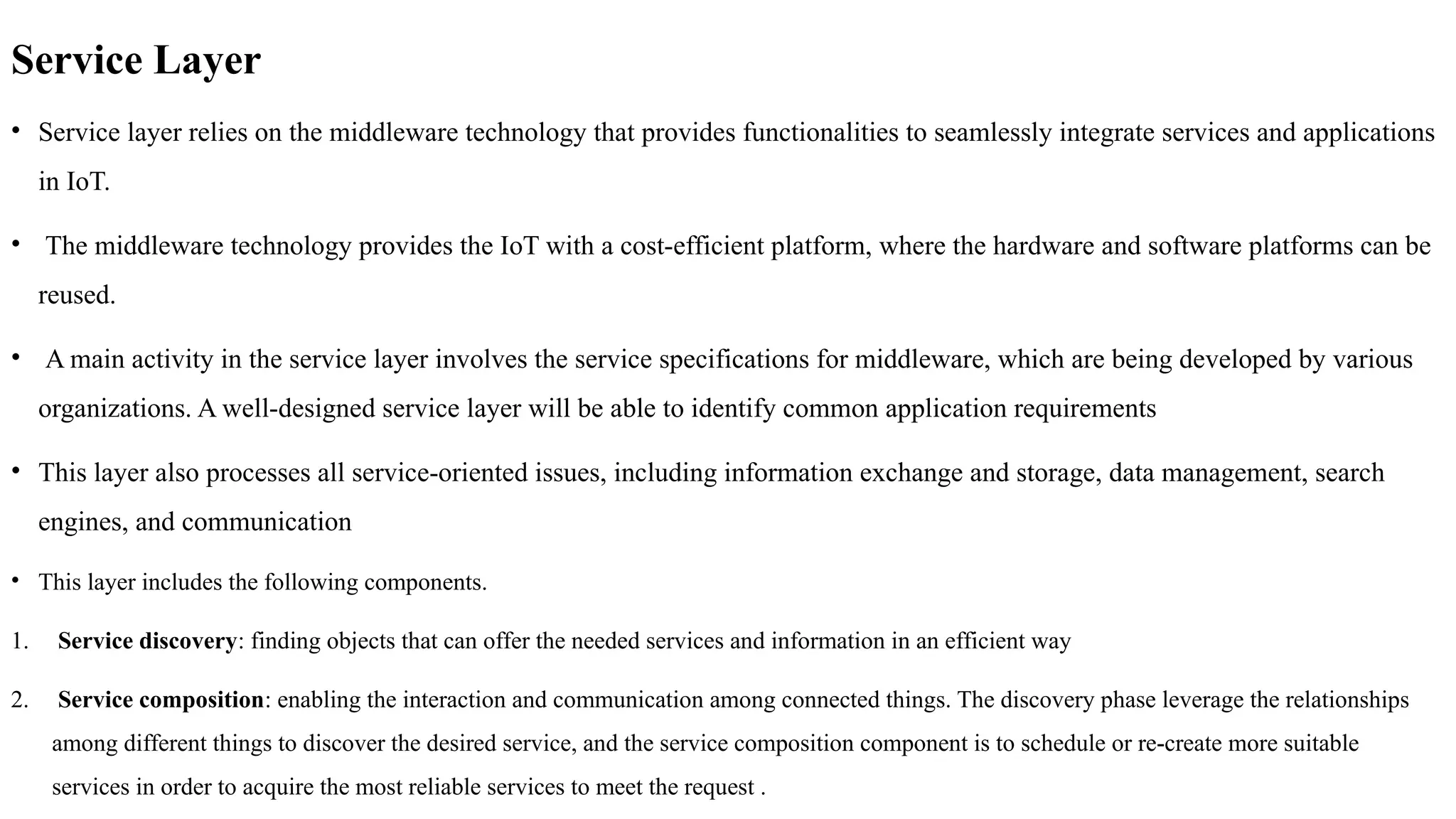 Service Layer
• Service layer relies on the middleware technology that provides functionalities to seamlessly integrate services and applications
in IoT.
• The middleware technology provides the IoT with a cost-efficient platform, where the hardware and software platforms can be
reused.
• A main activity in the service layer involves the service specifications for middleware, which are being developed by various
organizations. A well-designed service layer will be able to identify common application requirements
• This layer also processes all service-oriented issues, including information exchange and storage, data management, search
engines, and communication
• This layer includes the following components.
1. Service discovery: finding objects that can offer the needed services and information in an efficient way
2. Service composition: enabling the interaction and communication among connected things. The discovery phase leverage the relationships
among different things to discover the desired service, and the service composition component is to schedule or re-create more suitable
services in order to acquire the most reliable services to meet the request .
 
