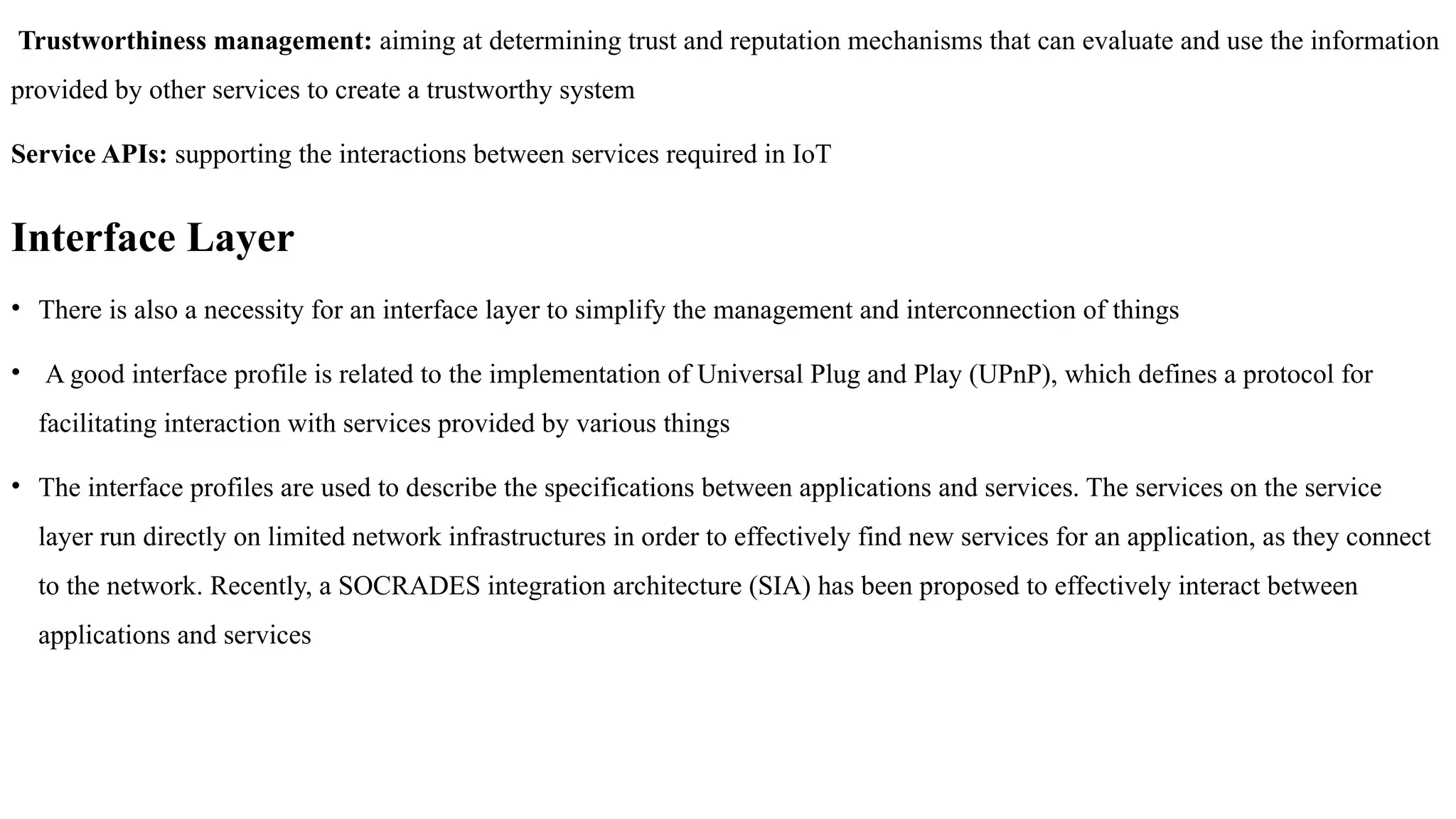 Trustworthiness management: aiming at determining trust and reputation mechanisms that can evaluate and use the information
provided by other services to create a trustworthy system
Service APIs: supporting the interactions between services required in IoT
Interface Layer
• There is also a necessity for an interface layer to simplify the management and interconnection of things
• A good interface profile is related to the implementation of Universal Plug and Play (UPnP), which defines a protocol for
facilitating interaction with services provided by various things
• The interface profiles are used to describe the specifications between applications and services. The services on the service
layer run directly on limited network infrastructures in order to effectively find new services for an application, as they connect
to the network. Recently, a SOCRADES integration architecture (SIA) has been proposed to effectively interact between
applications and services
 