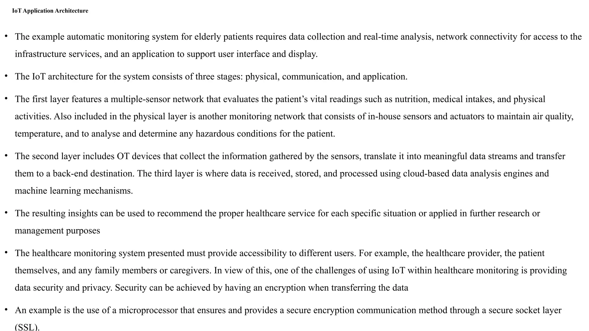 IoT Application Architecture
• The example automatic monitoring system for elderly patients requires data collection and real-time analysis, network connectivity for access to the
infrastructure services, and an application to support user interface and display.
• The IoT architecture for the system consists of three stages: physical, communication, and application.
• The first layer features a multiple-sensor network that evaluates the patient’s vital readings such as nutrition, medical intakes, and physical
activities. Also included in the physical layer is another monitoring network that consists of in-house sensors and actuators to maintain air quality,
temperature, and to analyse and determine any hazardous conditions for the patient.
• The second layer includes OT devices that collect the information gathered by the sensors, translate it into meaningful data streams and transfer
them to a back-end destination. The third layer is where data is received, stored, and processed using cloud-based data analysis engines and
machine learning mechanisms.
• The resulting insights can be used to recommend the proper healthcare service for each specific situation or applied in further research or
management purposes
• The healthcare monitoring system presented must provide accessibility to different users. For example, the healthcare provider, the patient
themselves, and any family members or caregivers. In view of this, one of the challenges of using IoT within healthcare monitoring is providing
data security and privacy. Security can be achieved by having an encryption when transferring the data
• An example is the use of a microprocessor that ensures and provides a secure encryption communication method through a secure socket layer
(SSL).
 