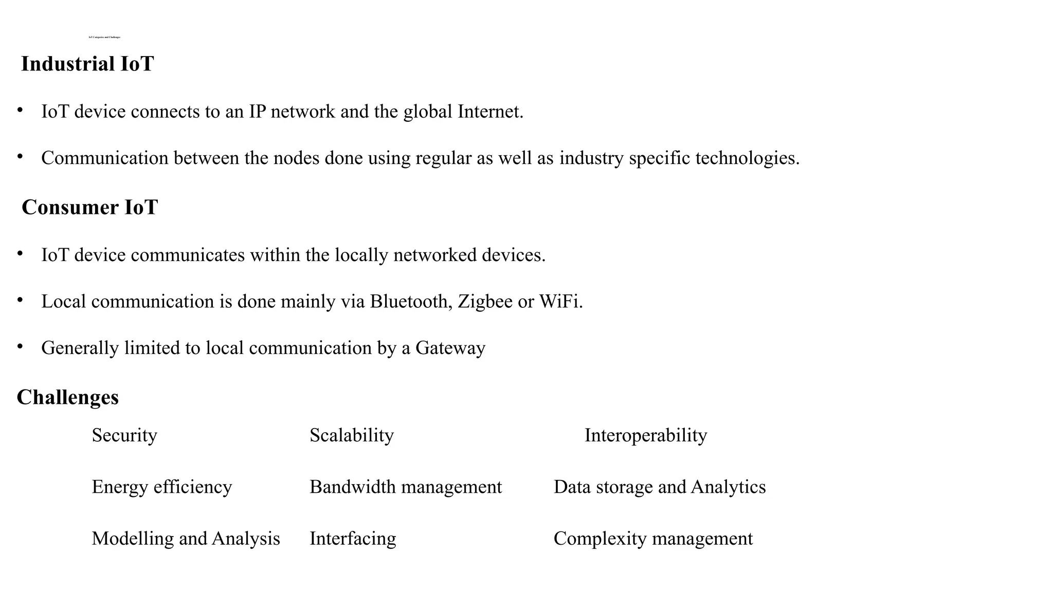 IoT Categories and Challenges
Industrial IoT
• IoT device connects to an IP network and the global Internet.
• Communication between the nodes done using regular as well as industry specific technologies.
Consumer IoT
• IoT device communicates within the locally networked devices.
• Local communication is done mainly via Bluetooth, Zigbee or WiFi.
• Generally limited to local communication by a Gateway
Challenges
Security Scalability InteInteroperabilityroperability
Energy efficiency Bandwidth management Data storage and Analytics
Modelling and Analysis Interfacing Complexity management
 