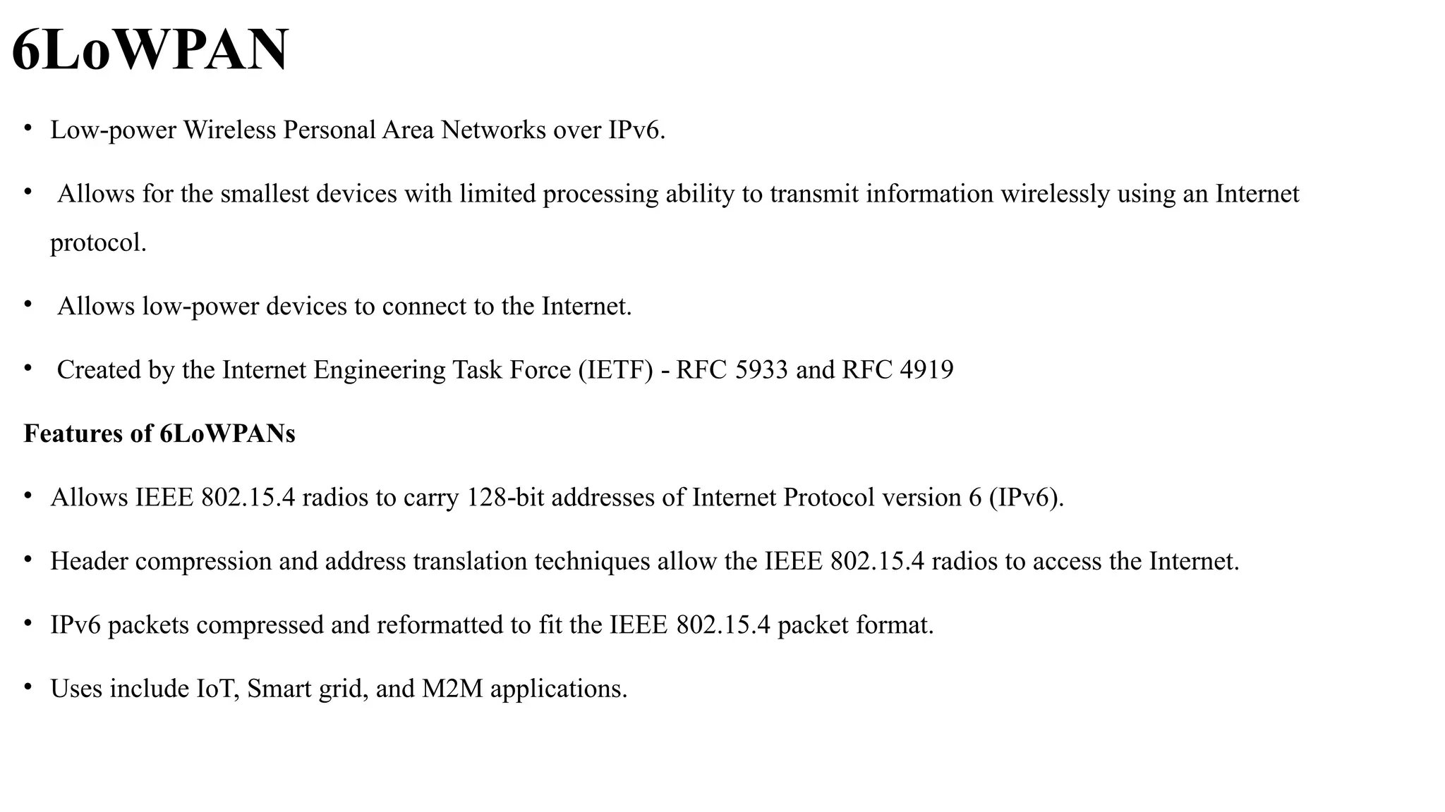 6LoWPAN
• Low power Wireless Personal Area Networks over IPv6.
‐
• Allows for the smallest devices with limited processing ability to transmit information wirelessly using an Internet
protocol.
• Allows low power devices to connect to the Internet.
‐
• Created by the Internet Engineering Task Force (IETF) RFC
‐ 5933 and RFC 4919
Features of 6LoWPANs
• Allows IEEE 802.15.4 radios to carry 128 bit addresses of
‐ Internet Protocol version 6 (IPv6).
• Header compression and address translation techniques allow the IEEE 802.15.4 radios to access the Internet.
• IPv6 packets compressed and reformatted to fit the IEEE 802.15.4 packet format.
• Uses include IoT, Smart grid, and M2M applications.
 