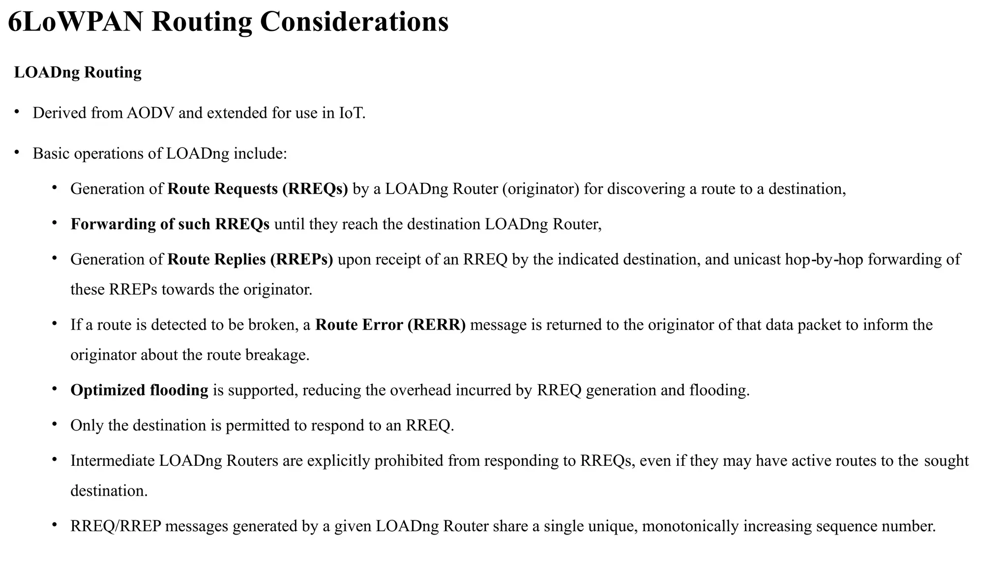 6LoWPAN Routing Considerations
LOADng Routing
• Derived from AODV and extended for use in IoT.
• Basic operations of LOADng include:
• Generation of Route Requests (RREQs) by a LOADng Router (originator) for discovering a route to a destination,
• Forwarding of such RREQs until they reach the destination LOADng Router,
• Generation of Route Replies (RREPs) upon receipt of an RREQ by the indicated destination, and unicast hop by hop forwarding of
‐ ‐
these RREPs towards the originator.
• If a route is detected to be broken, a Route Error (RERR) message is returned to the originator of that data packet to inform the
originator about the route breakage.
• Optimized flooding is supported, reducing the overhead incurred by RREQ generation and flooding.
• Only the destination is permitted to respond to an RREQ.
• Intermediate LOADng Routers are explicitly prohibited from responding to RREQs, even if they may have active routes to the sought
destination.
• RREQ/RREP messages generated by a given LOADng Router share a single unique, monotonically increasing sequence number.
 