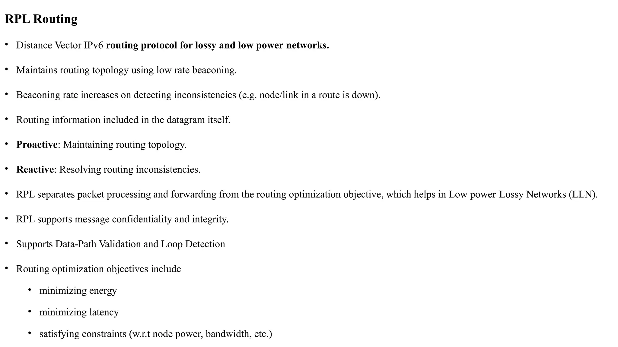 RPL Routing
• Distance Vector IPv6 routing protocol for lossy and low power networks.
• Maintains routing topology using low rate beaconing.
• Beaconing rate increases on detecting inconsistencies (e.g. node/link in a route is down).
• Routing information included in the datagram itself.
• Proactive: Maintaining routing topology.
• Reactive: Resolving routing inconsistencies.
• RPL separates packet processing and forwarding from the routing optimization objective, which helps in Low power Lossy Networks (LLN).
• RPL supports message confidentiality and integrity.
• Supports Data Path Validation and Loop Detection
‐
• Routing optimization objectives include
• minimizing energy
• minimizing latency
• satisfying constraints (w.r.t node power, bandwidth, etc.)
 