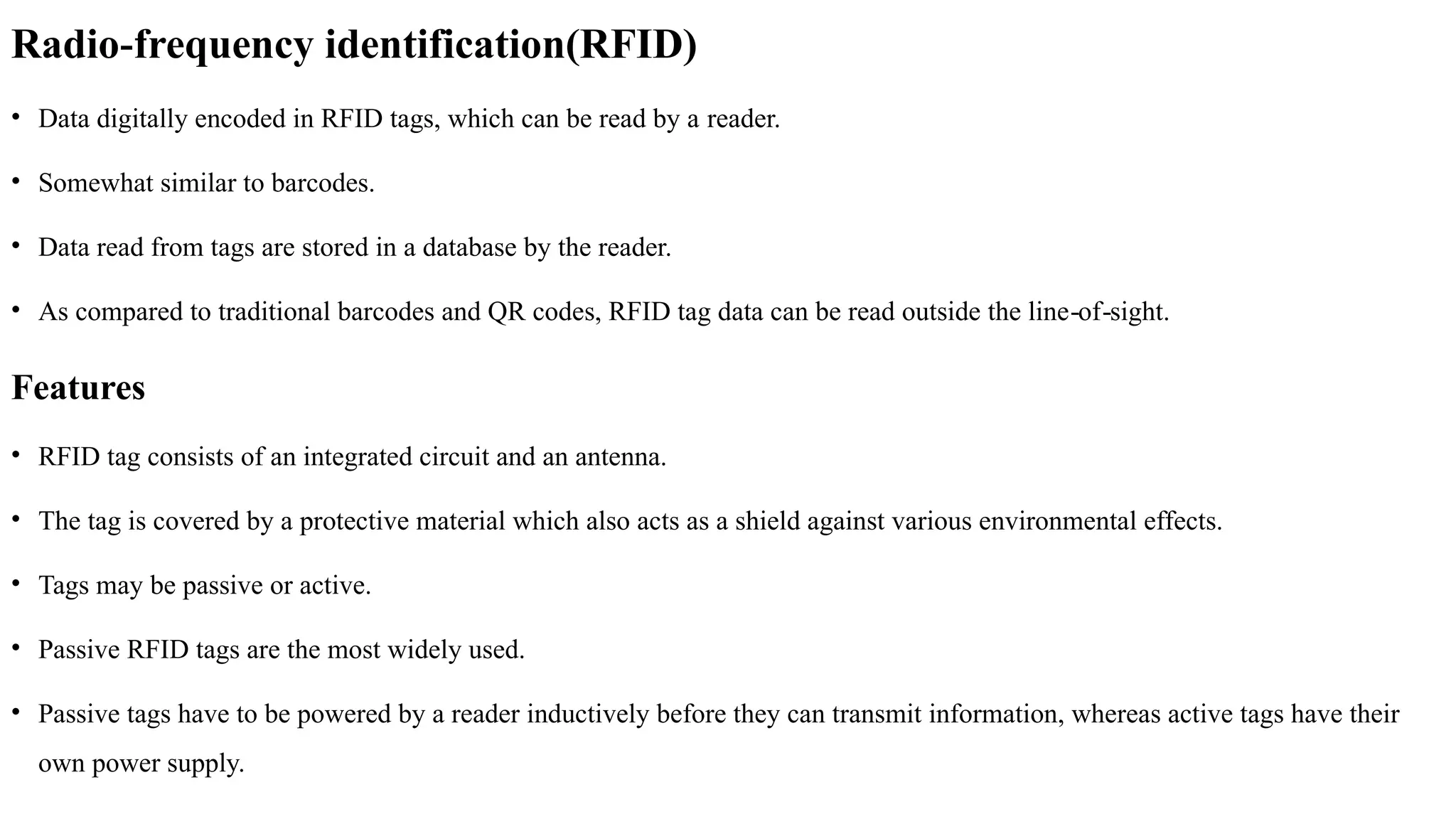 Radio frequency identification(RFID)
‐
• Data digitally encoded in RFID tags, which can be read by a reader.
• Somewhat similar to barcodes.
• Data read from tags are stored in a database by the reader.
• As compared to traditional barcodes and QR codes, RFID tag data can be read outside the line of sight.
‐ ‐
Features
• RFID tag consists of an integrated circuit and an antenna.
• The tag is covered by a protective material which also acts as a shield against various environmental effects.
• Tags may be passive or active.
• Passive RFID tags are the most widely used.
• Passive tags have to be powered by a reader inductively before they can transmit information, whereas active tags have their
own power supply.
 