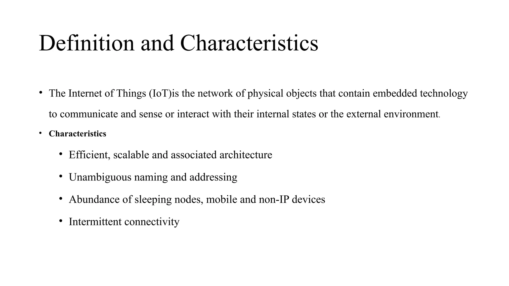 Definition and Characteristics
• The Internet of Things (IoT)is the network of physical objects that contain embedded technology
to communicate and sense or interact with their internal states or the external environment.
• Characteristics
• Efficient, scalable and associated architecture
• Unambiguous naming and addressing
• Abundance of sleeping nodes, mobile and non-IP devices
• Intermittent connectivity
 