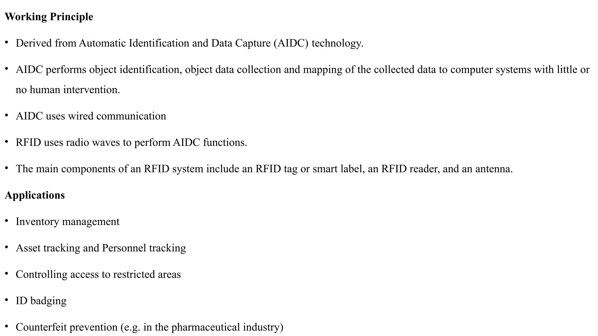 Working Principle
• Derived from Automatic Identification and Data Capture (AIDC) technology.
• AIDC performs object identification, object data collection and mapping of the collected data to computer systems with little or
no human intervention.
• AIDC uses wired communication
• RFID uses radio waves to perform AIDC functions.
• The main components of an RFID system include an RFID tag or smart label, an RFID reader, and an antenna.
Applications
• Inventory management
• Asset tracking and Personnel tracking
• Controlling access to restricted areas
• ID badging
• Counterfeit prevention (e.g. in the pharmaceutical industry)
 