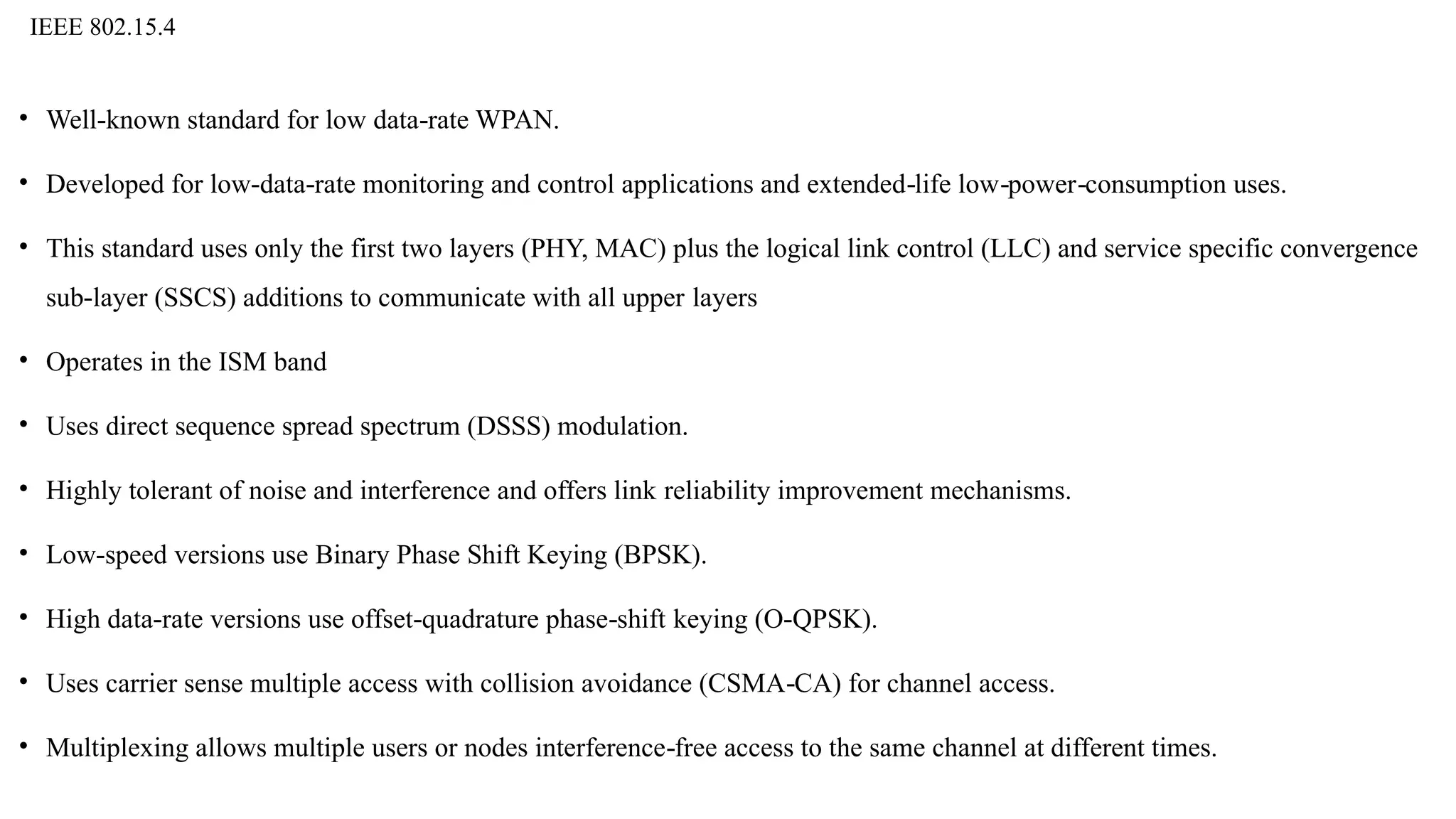 IEEE 802.15.4
• Well known standard for low data rate WPAN.
‐ ‐
• Developed for low data rate monitoring and control applications and extended life low power consumption uses.
‐ ‐ ‐ ‐ ‐
• This standard uses only the first two layers (PHY, MAC) plus the logical link control (LLC) and service specific convergence
sub layer (SSCS) additions to communicate with all upper
‐ layers
• Operates in the ISM band
• Uses direct sequence spread spectrum (DSSS) modulation.
• Highly tolerant of noise and interference and offers link reliability improvement mechanisms.
• Low speed versions use Binary Phase Shift Keying (BPSK).
‐
• High data rate versions use offset quadrature phase shift
‐ ‐ ‐ keying (O QPSK).
‐
• Uses carrier sense multiple access with collision avoidance (CSMA CA) for channel access.
‐
• Multiplexing allows multiple users or nodes interference free access to the same channel at different times.
‐
 