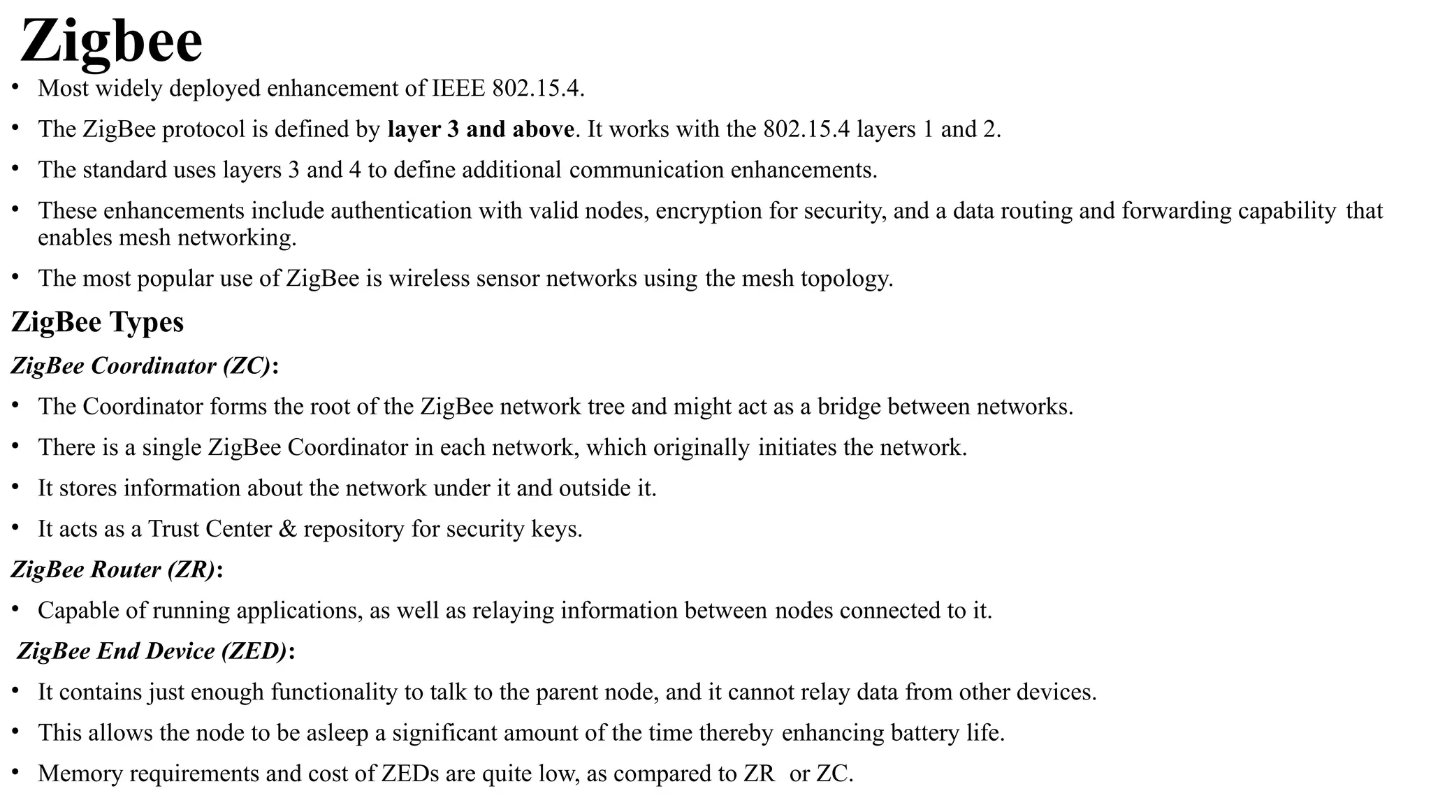 Zigbee
• Most widely deployed enhancement of IEEE 802.15.4.
• The ZigBee protocol is defined by layer 3 and above. It works with the 802.15.4 layers 1 and 2.
• The standard uses layers 3 and 4 to define additional communication enhancements.
• These enhancements include authentication with valid nodes, encryption for security, and a data routing and forwarding capability that
enables mesh networking.
• The most popular use of ZigBee is wireless sensor networks using the mesh topology.
ZigBee Types
ZigBee Coordinator (ZC):
• The Coordinator forms the root of the ZigBee network tree and might act as a bridge between networks.
• There is a single ZigBee Coordinator in each network, which originally initiates the network.
• It stores information about the network under it and outside it.
• It acts as a Trust Center & repository for security keys.
ZigBee Router (ZR):
• Capable of running applications, as well as relaying information between nodes connected to it.
ZigBee End Device (ZED):
• It contains just enough functionality to talk to the parent node, and it cannot relay data from other devices.
• This allows the node to be asleep a significant amount of the time thereby enhancing battery life.
• Memory requirements and cost of ZEDs are quite low, as compared to ZR or ZC.
 