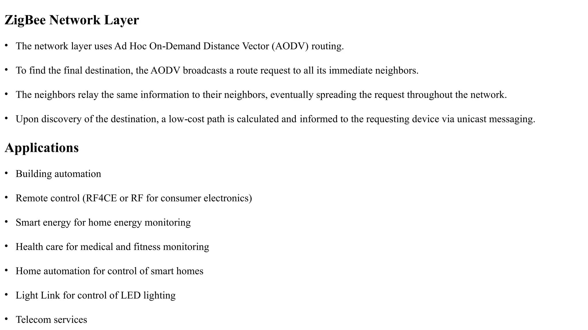 ZigBee Network Layer
• The network layer uses Ad Hoc On Demand Distance Vector (AODV)
‐ routing.
• To find the final destination, the AODV broadcasts a route request to all its immediate neighbors.
• The neighbors relay the same information to their neighbors, eventually spreading the request throughout the network.
• Upon discovery of the destination, a low cost path is calculated and
‐ informed to the requesting device via unicast messaging.
Applications
• Building automation
• Remote control (RF4CE or RF for consumer electronics)
• Smart energy for home energy monitoring
• Health care for medical and fitness monitoring
• Home automation for control of smart homes
• Light Link for control of LED lighting
• Telecom services
 