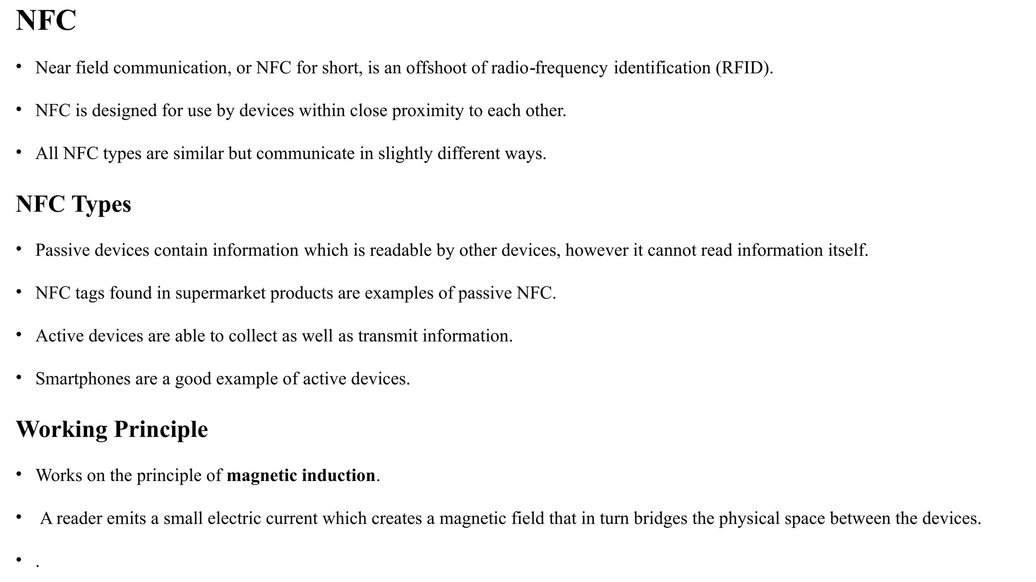 NFC
• Near field communication, or NFC for short, is an offshoot of radio frequency
‐ identification (RFID).
• NFC is designed for use by devices within close proximity to each other.
• All NFC types are similar but communicate in slightly different ways.
NFC Types
• Passive devices contain information which is readable by other devices, however it cannot read information itself.
• NFC tags found in supermarket products are examples of passive NFC.
• Active devices are able to collect as well as transmit information.
• Smartphones are a good example of active devices.
Working Principle
• Works on the principle of magnetic induction.
• A reader emits a small electric current which creates a magnetic field that in turn bridges the physical space between the devices.
• .
 