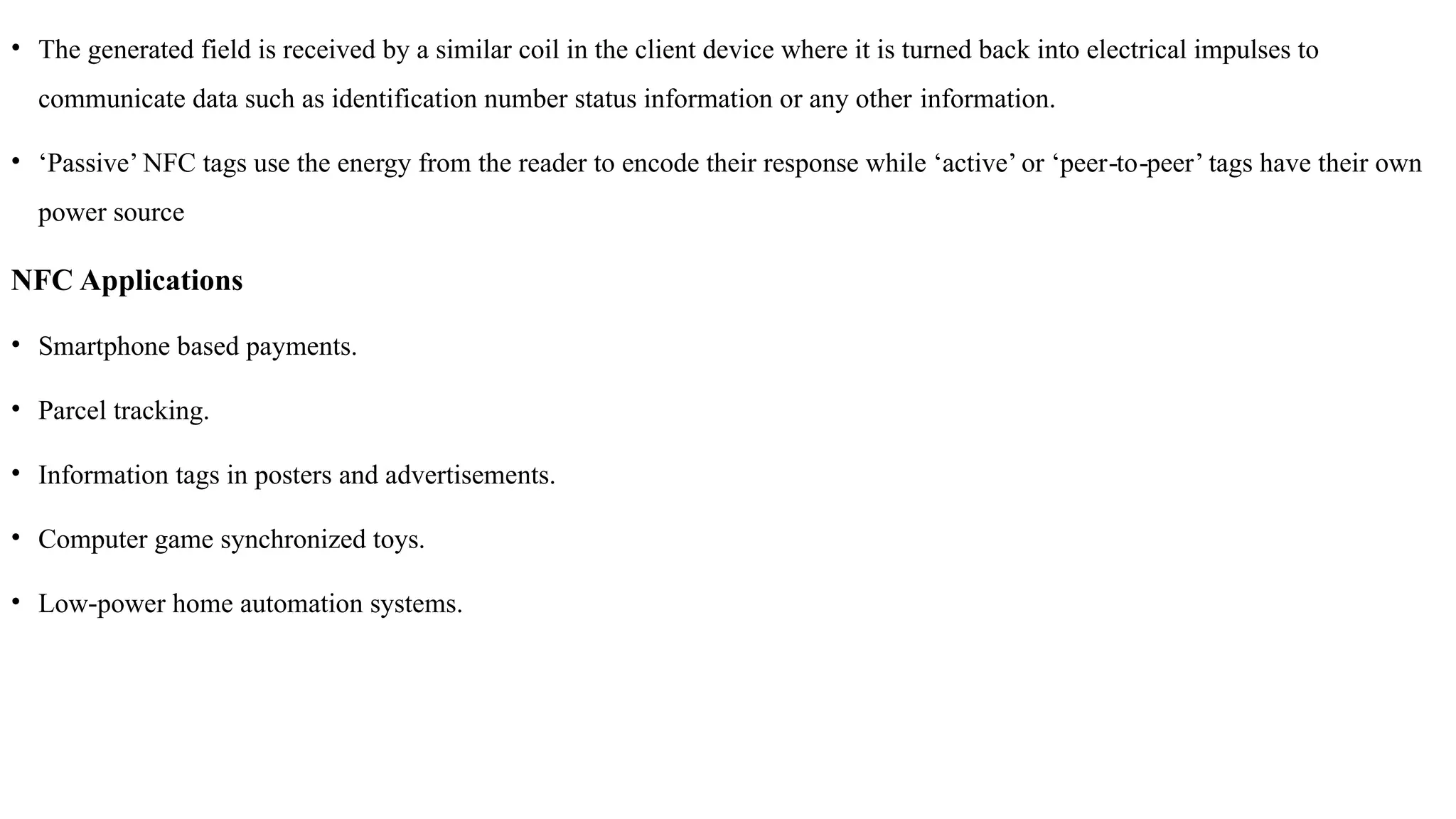 • The generated field is received by a similar coil in the client device where it is turned back into electrical impulses to
communicate data such as identification number status information or any other information.
• ‘Passive’ NFC tags use the energy from the reader to encode their response while ‘active’ or ‘peer to peer’ tags have their own
‐ ‐
power source
NFC Applications
• Smartphone based payments.
• Parcel tracking.
• Information tags in posters and advertisements.
• Computer game synchronized toys.
• Low power home automation systems.
‐
 