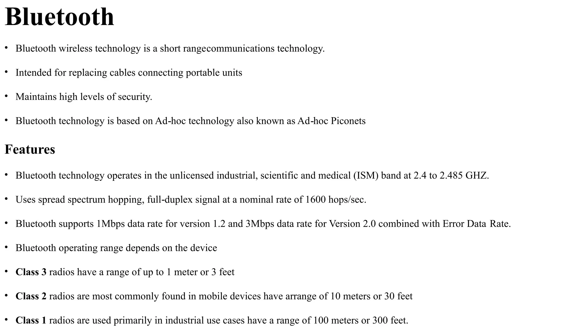 Bluetooth
• Bluetooth wireless technology is a short rangecommunications technology.
• Intended for replacing cables connecting portable units
• Maintains high levels of security.
• Bluetooth technology is based on Ad hoc technology also known as Ad hoc Piconets
‐ ‐
Features
• Bluetooth technology operates in the unlicensed industrial, scientific and medical (ISM) band at 2.4 to 2.485 GHZ.
• Uses spread spectrum hopping, full duplex signal at a nominal rate of 1600 hops/sec.
‐
• Bluetooth supports 1Mbps data rate for version 1.2 and 3Mbps data rate for Version 2.0 combined with Error Data Rate.
• Bluetooth operating range depends on the device
• Class 3 radios have a range of up to 1 meter or 3 feet
• Class 2 radios are most commonly found in mobile devices have arrange of 10 meters or 30 feet
• Class 1 radios are used primarily in industrial use cases have a range of 100 meters or 300 feet.
 