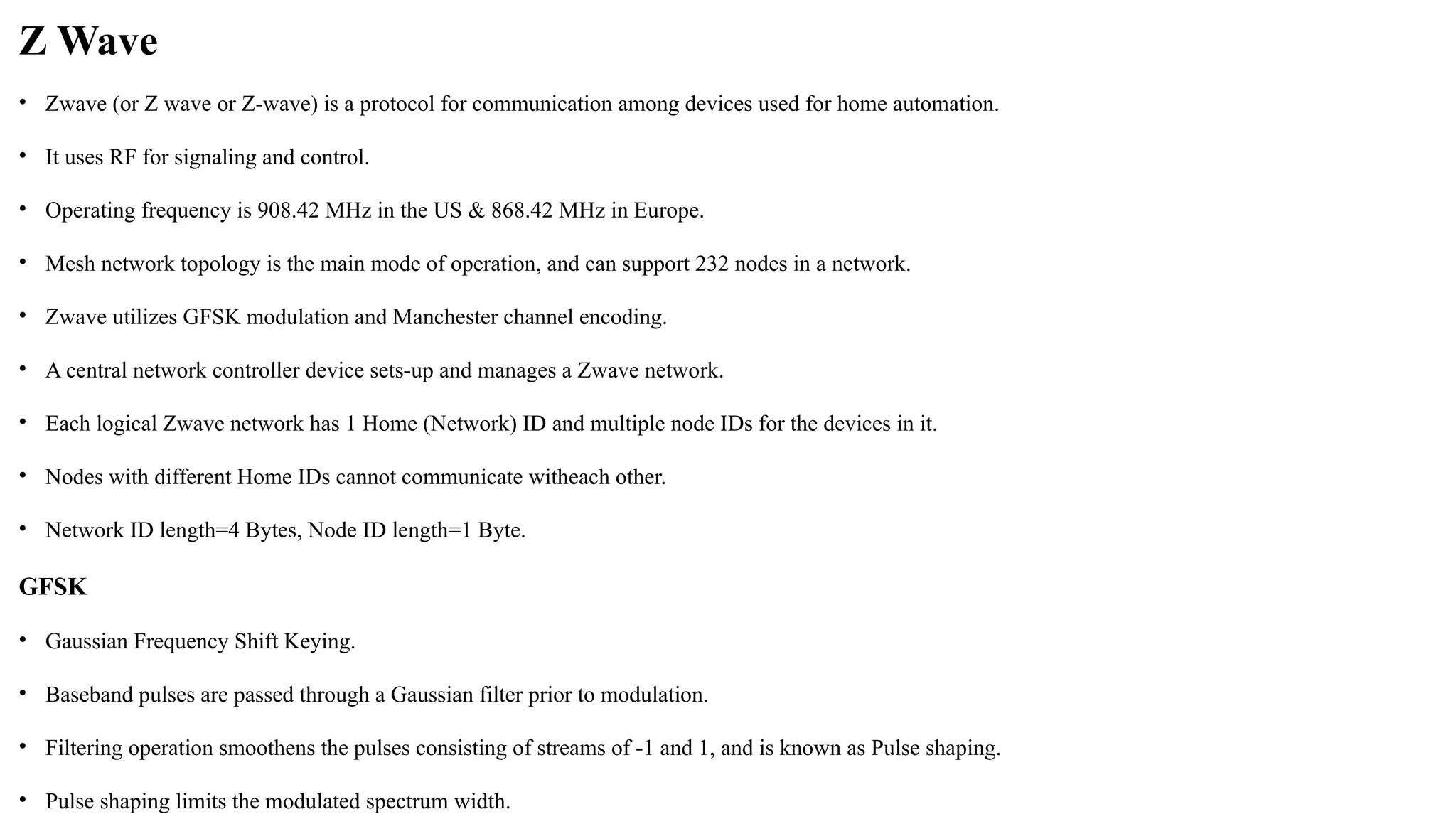 Z Wave
• Zwave (or Z wave or Z wave) is a protocol for communication among devices used for home automation.
‐
• It uses RF for signaling and control.
• Operating frequency is 908.42 MHz in the US & 868.42 MHz in Europe.
• Mesh network topology is the main mode of operation, and can support 232 nodes in a network.
• Zwave utilizes GFSK modulation and Manchester channel encoding.
• A central network controller device sets up and manages a
‐ Zwave network.
• Each logical Zwave network has 1 Home (Network) ID and multiple node IDs for the devices in it.
• Nodes with different Home IDs cannot communicate witheach other.
• Network ID length=4 Bytes, Node ID length=1 Byte.
GFSK
• Gaussian Frequency Shift Keying.
• Baseband pulses are passed through a Gaussian filter prior to modulation.
• Filtering operation smoothens the pulses consisting of streams of 1 and 1, and is known as Pulse shaping.
‐
• Pulse shaping limits the modulated spectrum width.
 